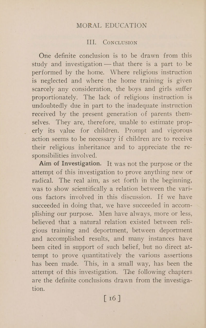 III. CoNcLusIon One definite conclusion is to be drawn from this study and investigation — that there is a part to be performed by the home. Where religious instruction is neglected and where the home training is given scarcely any consideration, the boys and girls suffer proportionately. The lack of religious instruction is undoubtedly due in part to the inadequate instruction received by the present generation of parents them- selves. They are, therefore, unable to estimate prop- erly its value for children. Prompt and vigorous action seems to be necessary if children are to receive their religious inheritance and to appreciate the re- sponsibilities involved. Aim of Investigation. It was not the purpose or the attempt of this investigation to prove anything new or radical. The real aim, as set forth in the beginning, was to show scientifically a relation between the vari- ous factors involved in this discussion. If we have succeeded in doing that, we have succeeded in accom- plishing our purpose. Men have always, more or less, believed that a natural relation existed between reli- gious training and deportment, between deportment and accomplished results, and many instances have been cited in support of such belief, but no direct at- tempt to prove quantitatively the various assertions has been made. This, in a small way, has been the attempt of this investigation. The following chapters are the definite conclusions drawn from the investiga- tion.