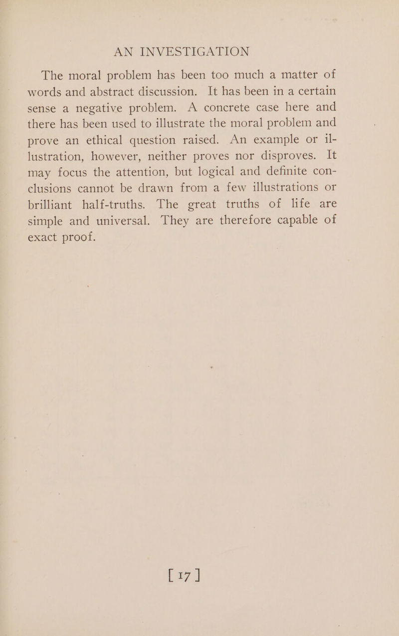 The moral problem has been too much a matter of words and abstract discussion. It has been in a certain sense a negative problem. A concrete case here and there has been used to illustrate the moral problem and prove an ethical question raised. An example or il- lustration, however, neither proves nor disproves. It may focus the attention, but logical and definite con- clusions cannot be drawn from a few illustrations or brilliant half-truths. The great truths of life are simple and universal. They are therefore capable of exact proof. [27]