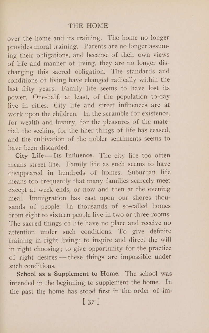 over the home and its training. The home no longer provides moral training. Parents are no longer assum- ing their obligations, and because of their own views of life and manner of living, they are no longer dis- charging this sacred obligation. The standards and conditions of living have changed radically within the last fifty years. Family life seems to have lost its power. One-half, at least, of the population to-day live in cities. City life and street influences are at work upon the children. In the scramble for existence, for wealth and luxury, for the pleasures of the mate- rial, the seeking for the finer things of life has ceased, and the cultivation of the nobler sentiments seems to have been discarded. City Life—AIts Influence. The city life too often means street life. Family life as such seems to have disappeared in hundreds of homes. Suburban life means too frequently that many families scarcely meet except at week ends, or now and then at the evening meal. Immigration has cast upon our shores thou- sands of people. In thousands of so-called homes from eight to sixteen people live in two or three rooms. The sacred things of life have no place and receive no attention under such conditions. To give definite training in right living; to inspire and direct the will in right choosing; to give opportunity for the practice of right desires —these things are impossible under such conditions. School as a Supplement to Home. The school was intended in the beginning to supplement the home. In the past the home has stood first in the order of im- P27 |