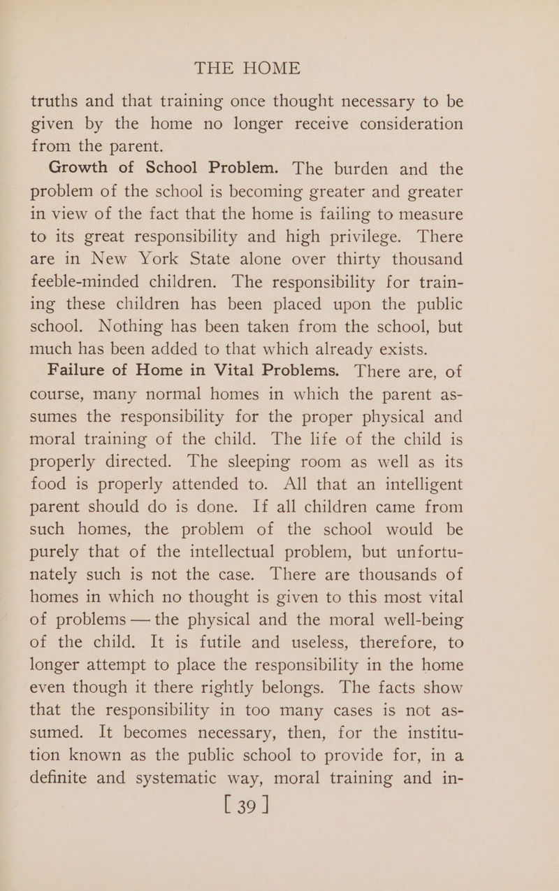 truths and that training once thought necessary to be given by the home no longer receive consideration from the parent. Growth of School Problem. The burden and the problem of the school is becoming greater and greater in view of the fact that the home is failing to measure to its great responsibility and high privilege. There are in New York State alone over thirty thousand feeble-minded children. The responsibility for train- ing these children has been placed upon the public school. Nothing has been taken from the school, but much has been added to that which already exists. Failure of Home in Vital Problems. There are, of course, many normal homes in which the parent as- sumes the responsibility for the proper physical and moral training of the child. The life of the child is properly directed. The sleeping room as well as its food is properly attended to. All that an intelligent parent should do is done. If all children came from such homes, the problem of the school would be purely that of the intellectual problem, but unfortu- nately such is not the case. There are thousands of homes in which no thought is given to this most vital of problems — the physical and the moral well-being of the child. It is futile and useless, therefore, to longer attempt to place the responsibility in the home even though it there rightly belongs. The facts show that the responsibility in too many cases is not as- sumed. It becomes necessary, then, for the institu- tion known as the public school to provide for, in a definite and systematic way, moral training and in- [39 ]