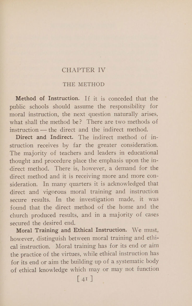 CHAPTER 1V THE METHOD Method of Instruction. If it is conceded that the public schools should assume the responsibility for moral instruction, the next question naturally arises, what shall the method be? There are two methods of instruction — the direct and the indirect method. Direct and Indirect. The indirect method of in- struction receives by far the greater consideration. The majority of teachers and leaders in educational thought and procedure place the emphasis upon the in- direct method. There is, however, a demand for the direct method and it is receiving more and more con- sideration. In many quarters it is acknowledged that direct and vigorous moral training and instruction secure results. In the investigation made, it was found that the direct method of the home and the church produced results, and in a majority of cases secured the desired end. Moral Training and Ethical Instruction. We must, however, distinguish between moral training and ethi- cal instruction. Moral training has for its end or aim the practice of the virtues, while ethical instruction has for its end or aim the building up of a systematic body of ethical knowledge which may or may not function