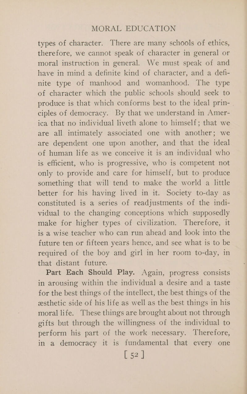 types of character. There are many schools of ethics, therefore, we cannot speak of character in general or moral instruction in general. We must speak of and have in mind a definite kind of character, and a defi- nite type of manhood and womanhood. The type of character which the public schools should seek to produce is that which conforms best to the ideal prin- ciples of democracy. By that we understand in Amer- ica that no individual liveth alone to himself; that we are all intimately associated one with another; we are dependent one upon another, and that the ideal of human life as we conceive it is an individual who is efficient, who is progressive, who is competent not only to provide and care for himself, but to produce something that will tend to make the world a little better for his having lived in it. Society to-day as constituted is a series of readjustments of the indi- vidual to the changing conceptions which supposedly make for higher types of civilization. Therefore, it is a wise teacher who can run ahead and look into the future ten or fifteen years hence, and see what is to be required of the boy and girl in her room to-day, in that distant future. Part Each Should Play. Again, progress consists in arousing within the individual a desire and a taste for the best things of the intellect, the best things of the esthetic side of his life as well as the best things in his moral life. These things are brought about not through gifts but through the willingness of the individual to perform his part of the work necessary. Therefore, in a democracy it is fundamental that every one