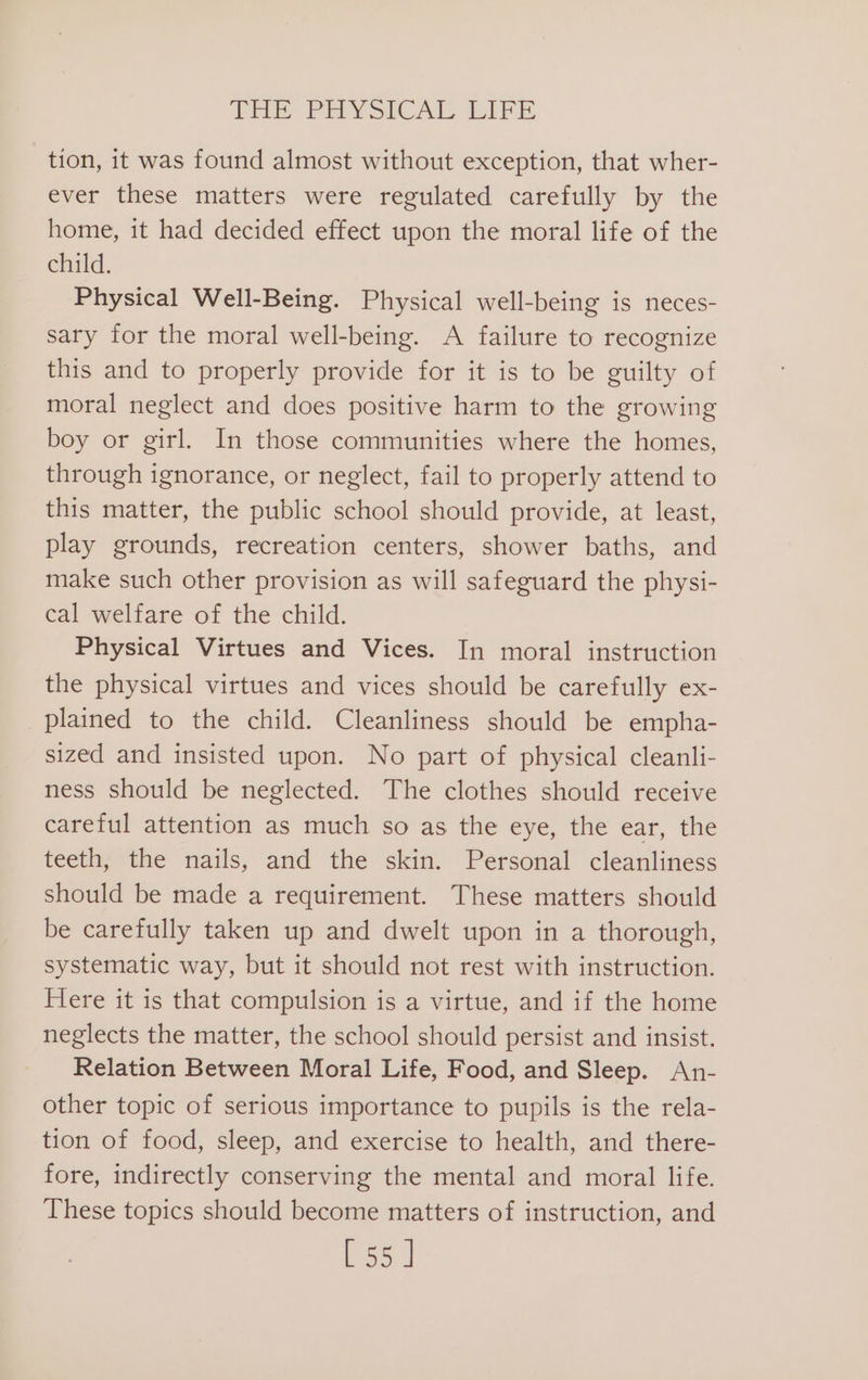 THE PHYSICAL LIFE tion, it was found almost without exception, that wher- ever these matters were regulated carefully by the home, it had decided effect upon the moral life of the child. Physical Well-Being. Physical well-being is neces- sary for the moral well-being. A failure to recognize this and to properly provide for it is to be guilty of moral neglect and does positive harm to the growing boy or girl. In those communities where the homes, through ignorance, or neglect, fail to properly attend to this matter, the public school should provide, at least, play grounds, recreation centers, shower baths, and make such other provision as will safeguard the physi- cal welfare of the child. Physical Virtues and Vices. In moral instruction the physical virtues and vices should be carefully ex- plained to the child. Cleanliness should be empha- sized and insisted upon. No part of physical cleanli- ness should be neglected. The clothes should receive careful attention as much so as the eye, the ear, the teeth, the nails, and the skin. Personal cleanliness should be made a requirement. These matters should be carefully taken up and dwelt upon in a thorough, systematic way, but it should not rest with instruction. Here it is that compulsion is a virtue, and if the home neglects the matter, the school should persist and insist. Relation Between Moral Life, Food, and Sleep. An- other topic of serious importance to pupils is the rela- tion of food, sleep, and exercise to health, and there- fore, indirectly conserving the mental and moral life. These topics should become matters of instruction, and [55]