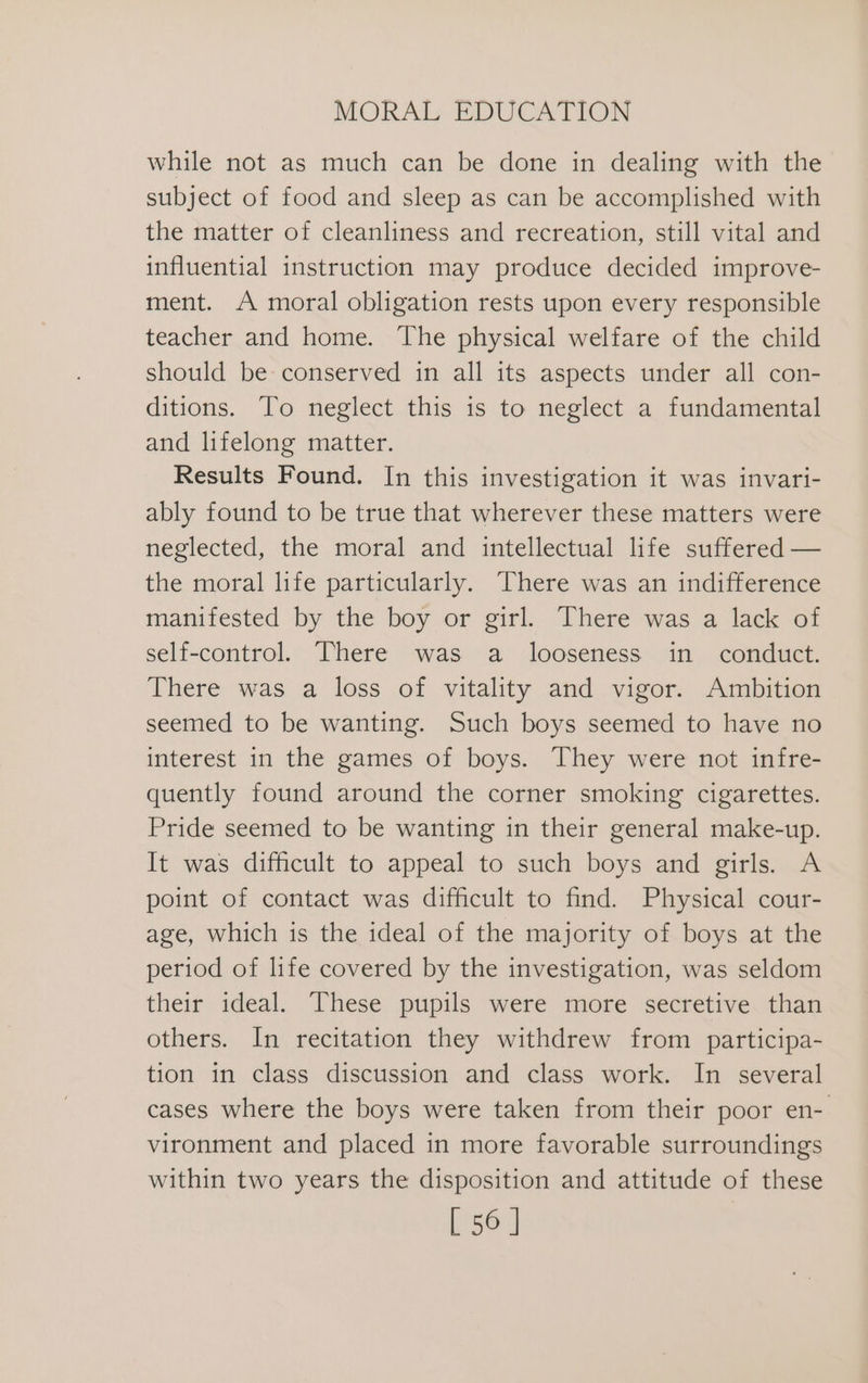 while not as much can be done in dealing with the subject of food and sleep as can be accomplished with the matter of cleanliness and recreation, still vital and influential instruction may produce decided improve- ment. A moral obligation rests upon every responsible teacher and home. The physical welfare of the child should be conserved in all its aspects under all con- ditions. To neglect this is to neglect a fundamental and lifelong matter. Results Found. In this investigation it was invari- ably found to be true that wherever these matters were neglected, the moral and intellectual life suffered — the moral life particularly. There was an indifference manifested by the boy or girl. There was a lack of self-control. There was a looseness in conduct. There was a loss of vitality and vigor. Ambition seemed to be wanting. Such boys seemed to have no interest in the games of boys. They were not infre- quently found around the corner smoking cigarettes. Pride seemed to be wanting in their general make-up. It was difficult to appeal to such boys and girls. A point of contact was difficult to find. Physical cour- age, which is the ideal of the majority of boys at the period of life covered by the investigation, was seldom their ideal. These pupils were more secretive than others. In recitation they withdrew from participa- tion in class discussion and class work. In several cases where the boys were taken from their poor en- vironment and placed in more favorable surroundings within two years the disposition and attitude of these