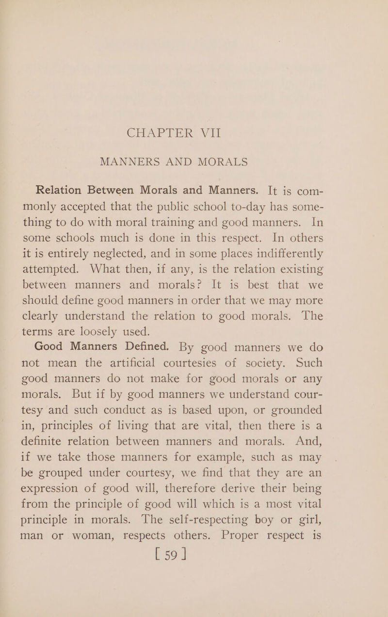 CHAPTER Wil MANNERS AND MORALS Relation Between Morals and Manners. It is com- monly accepted that the public school to-day has some- thing to do with moral training and good manners. In some schools much is done in this respect. In others it is entirely neglected, and in some places indifferently attempted. What then, if any, is the relation existing between manners and morals? It is best that we should define good manners in order that we may more clearly understand the relation to good morals. The terms are loosely used. Good Manners Defined. By good manners we do not mean the artificial courtesies of society. Such good manners do not make for good morals or any morals. But if by good manners we understand cour- tesy and such conduct as is based upon, or grounded in, principles of living that are vital, then there is a definite relation between manners and morals. And, if we take those manners for example, such as may be grouped under courtesy, we find that they are an expression of good will, therefore derive their being from the principle of good will which is a most vital principle in morals. The self-respecting boy or girl, man or woman, respects others. Proper respect is [59 ]