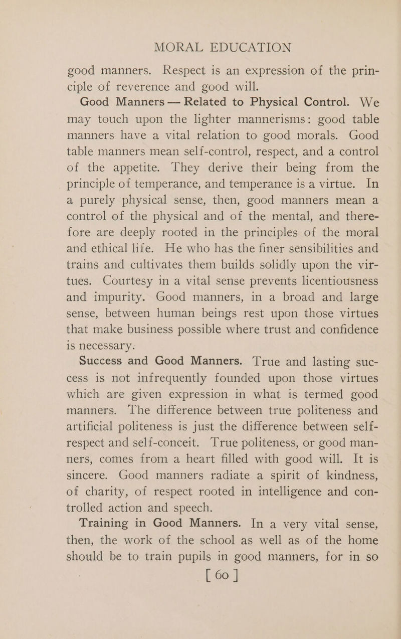 good manners. Respect is an expression of the prin- ciple of reverence and good will. Good Manners — Related to Physical Control. We may touch upon the lighter mannerisms: good table manners have a vital relation to good morals. Good table manners mean self-control, respect, and a control of the appetite, Dhey derive their being ‘rom the principle of temperance, and temperance is a virtue. In a purely physical sense, then, good manners mean a control of the physical and of the mental, and there- fore are deeply rooted in the principles of the moral and ethical life. He who has the finer sensibilities and trains and cultivates them builds solidly upon the vir- tues. Courtesy in a vital sense prevents licentiousness and impurity. Good manners, in a broad and large sense, between human beings rest upon those virtues that make business possible where trust and confidence is necessary. Success and Good Manners. True and lasting suc- cess is not infrequently founded upon those virtues which are given expression in what is termed good manners. The difference between true politeness and artificial politeness is just the difference between self- respect and self-conceit. True politeness, or good man- ners, comes from a heart filled with good will. It is sincere. Good manners radiate a spirit of kindness, of charity, of respect rooted in intelligence and con- trolled action and speech. Training in Good Manners. In a very vital sense, then, the work of the school as well as of the home should be to train pupils in good manners, for in so