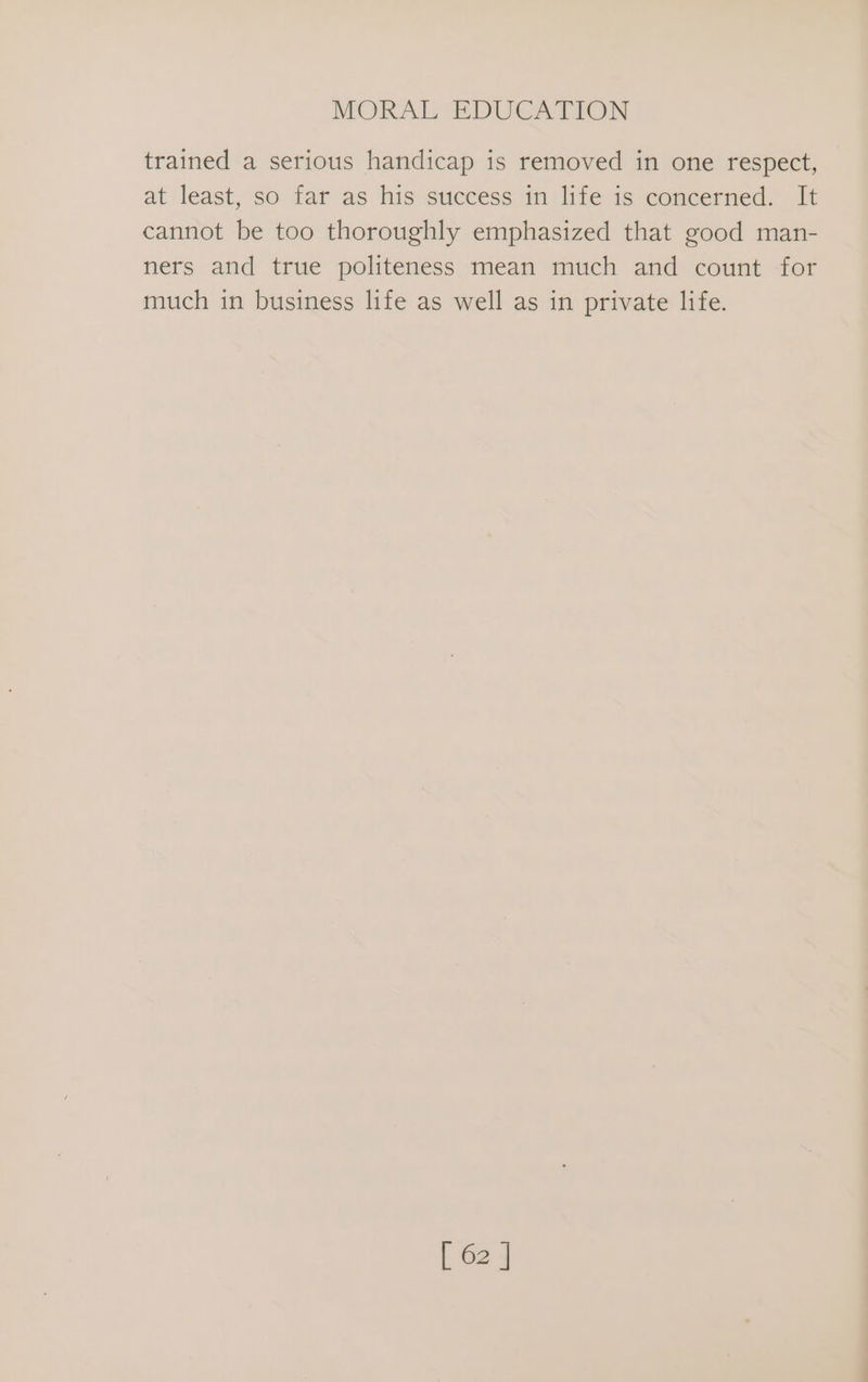 trained a serious handicap is removed in one respect, at least, so far as his success in life is concerned. It cannot be too thoroughly emphasized that good man- ners and true politeness mean much and count for much in business life as well as in private life.