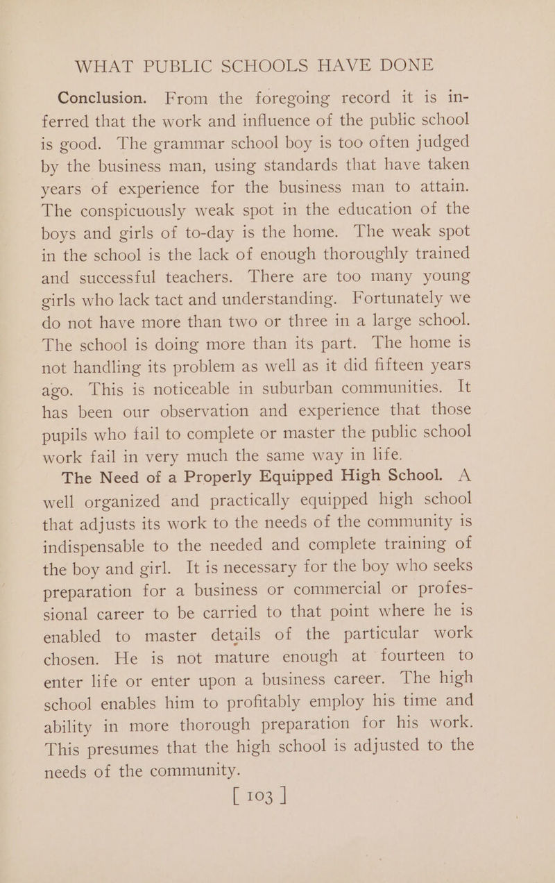 Conclusion. From the foregoing record it is in- ferred that the work and influence of the public school is good. The grammar school boy is too often judged by the business man, using standards that have taken years of experience for the business man to attain. The conspicuously weak spot in the education of the boys and girls of to-day is the home. The weak spot in the school is the lack of enough thoroughly trained and successful teachers. There are too many young girls who lack tact and understanding. Fortunately we do not have more than two or three in a large school. The school is doing more than its part. The home is not handling its problem as well as it did fifteen years ago. This is noticeable in suburban communities. It has been our observation and experience that those pupils who fail to complete or master the public school work fail in very much the same way in life. The Need of a Properly Equipped High School. A well organized and practically equipped high school that adjusts its work to the needs of the community is indispensable to the needed and complete training of the boy and girl. It is necessary for the boy who seeks preparation for a business or commercial or profes- sional career to be carried to that point where he is enabled to master details of the particular work chosen. He is not mature enough at fourteen to enter life or enter upon a business career. The high school enables him to profitably employ his time and ability in more thorough preparation for his work. This presumes that the high school is adjusted to the needs of the community.