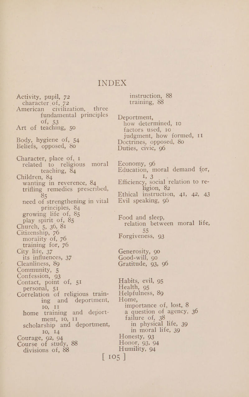 Activity, pupil, 72 character of, 72 American civilization, three fundamental principles Or, 53 Art of teaching, 50 Body, hygiene of, 54 Beliefs, opposed, &amp;o Character, place of, 1 related to religious teaching, 84 Children, 84 wanting in reverence, 84 trifling remedies prescribed, moral 5 need of strengthening in vital principles, 84 growing life of, 85 play spirit of, 85 Churela,-5,,.36, S1 Citizenship, 76 morality of, 76 training for, 76 Katy, Wie, 37 its influences, 37 Cleanliness, 89 Community, 5 Confession, 93 Contact, point of, 51 personal, 51 Correlation of religious train- ing and deportment, 10, TI home training and deport- ment, I0, II scholarship and deportment, 10, 14 Courage, 92, 94 Course of study, 88 divisions of, 88 instruction, 8&amp;8 training, 88 Deportment, how determined, 10 factors used, 10 judgment, how formed, 11 Doctrines, opposed, 80 Duties, civic, 96 Economy, 96 Education, moral demand for, I, 3 | Efficiency, social relation to re- ligion, 82 Ethical instruction, 41, 42, 43 Evil speaking, 96 relation between moral life, Pee. Forgiveness, 93 Generosity, 90 Good-will, go Gratitude, 93, 96 Habits, evil, 95 Health, 95 Helpfulness, 89 Home, importance of, lost, 8 a question of agency, 36 failure of, 38 in physical life, 39 in moral life, 39 Honesty, 93 Honor, 93, 94 Humility, 94