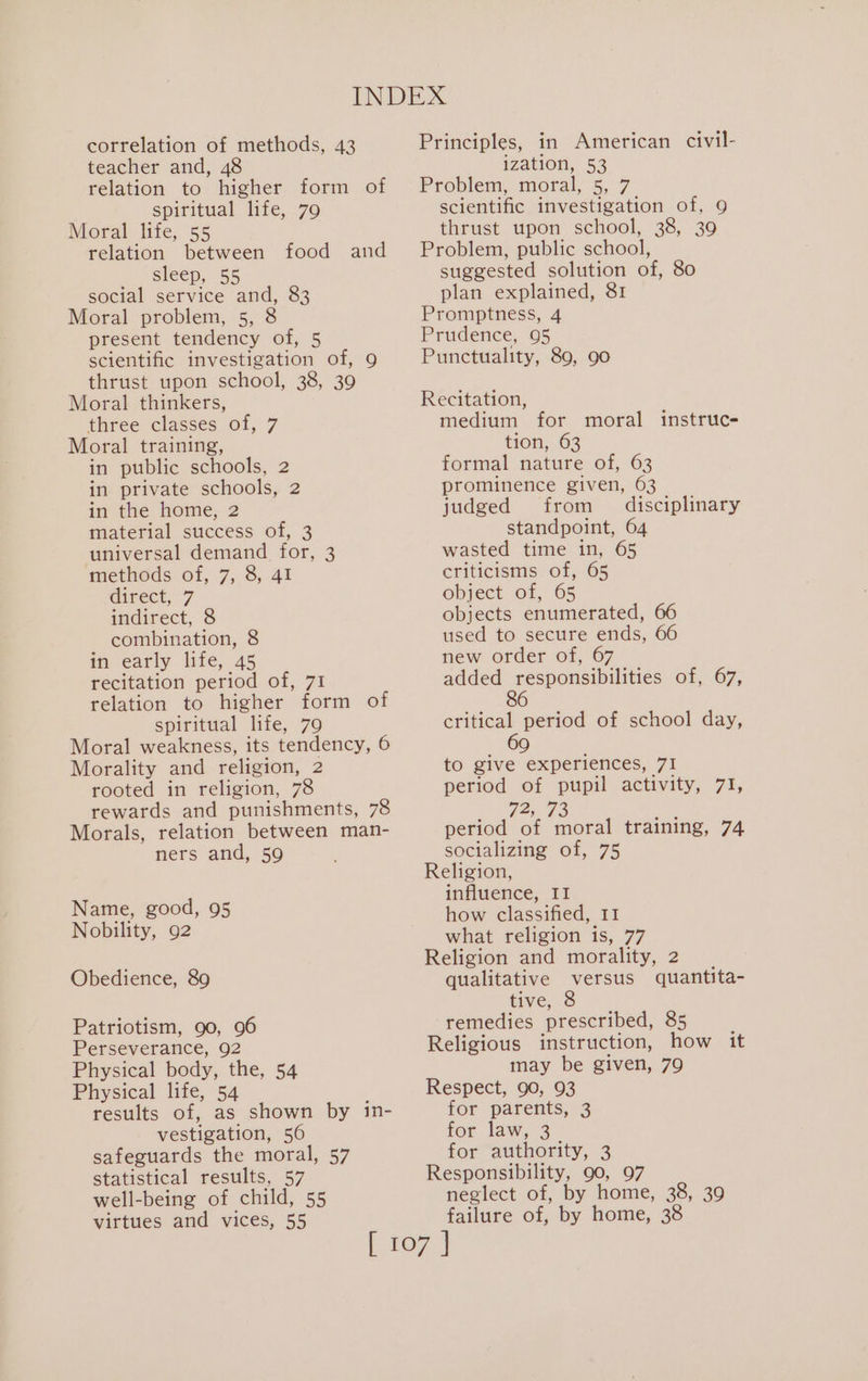 correlation of methods, 43 teacher and, 48 relation to higher form of spiritual life, 79 Moral life, 55 relation between food and sleep, 55 social service and, 83 Moral problem, 5, 8 present tendency of, 5 scientific investigation of, 9 thrust upon school, 38, 39 Moral thinkers, three classes of, 7 Moral training, in public schools, 2 in private schools, 2 in the home, 2 material success of, 3 universal demand for, 3 methods of, 7, 8, 41 direct, 7 indirect, 8 combination, 8 in early life, 45 recitation period of, 71 relation to higher form of spiritual life, 79 Moral weakness, its tendency, 6 Morality and religion, 2 rooted in religion, 78 rewards and punishments, 78 Morals, relation between man- ners and, 59 Name, good, 95 Nobility, 92 Obedience, 89 Patriotism, 90, 96 Perseverance, 92 Physical body, the, 54 Physical life, 54 results of, as shown by in- vestigation, 56 safeguards the moral, 57 statistical results, 57 well-being of child, 55 virtues and vices, 55 Principles, in American civil- ization, 53 Problem, moral, 5, 7 scientific investigation of, 9 thrust upon school, 38, 39 Problem, public school, suggested solution of, 80 plan explained, 81 Promptness, 4 Prudence, 95 Punctuality, 89, 90 Recitation, medium for tion, 63 formal nature of, 63 prominence given, 63 judged from disciplinary standpoint, 64 wasted time in, 65 criticisms of, 65 object of, 65 objects enumerated, 66 used to secure ends, 66 new order of, 67 a Aceh aes of, 67, 6 moral instruce- critical period of school day, 69 to give experiences, 71 period of pupil activity, 71, Fede period of moral training, 74 socializing of, 75 Religion, influence, II how classified, I1 what religion is, 77 Religion and morality, 2 qualitative versus quantita- tive, 8 remedies prescribed, 85 Religious instruction, how it may be given, 79 Respect, 90, 93 for parents, 3 for law, 3 for authority, 3 Responsibility, 90, 97 neglect of, by home, 38, 39 failure of, by home, 38