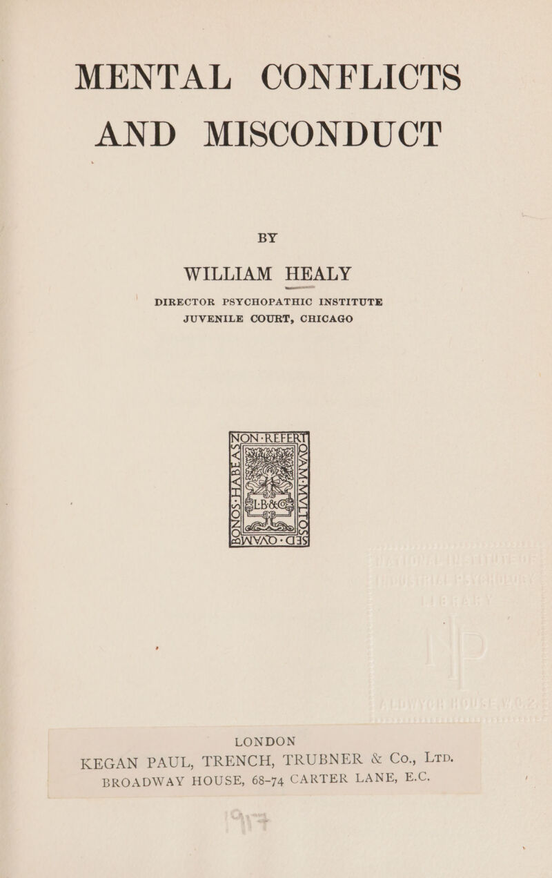AND MISCONDUCT BY WILLIAM HEALY DIRECTOR PSYCHOPATHIC INSTITUTE JUVENILE COURT, CHICAGO KEGAN PAUL, TRENCH, TRUBNER &amp; Co., Lr. BROADWAY HOUSE, 68-74 CARTER LANE, Ef.