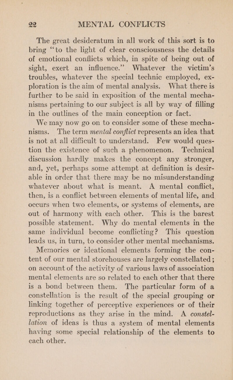 The great desideratum in all work of this sort is to bring “to the light of clear consciousness the details of emotional conflicts which, in spite of being out of sight, exert an influence.’ Whatever the victim’s troubles, whatever the special technic employed, ex- ploration is the aim of mental analysis. What there is further to be said in exposition of the mental mecha- nisms pertaining to our subject is all by way of filling in the outlines of the main conception or fact. We may now go on to consider some of these mecha- nisms. The term mental conflict represents an idea that is not at all difficult to understand. Few would ques- tion the existence of such a phenomenon. ‘Technical discussion hardly makes the concept any stronger, and, yet, perhaps some attempt at definition is desir- able in order that there may be no misunderstanding whatever about what is meant. A mental conflict, then, is a conflict between elements of mental life, and. occurs when two elements, or systems of elements, are out of harmony with each other. This is the barest possible statement. Why do mental elements in the same individual become conflicting? This question leads us, in turn, to consider other mental mechanisms. Memories or ideational elements forming the con- tent of our mental storehouses are largely constellated ; on account of the activity of various laws of association mental elements are so related to each other that there is a bond between them. The particular form of a constellation is the result of the special grouping or linking together of perceptive experiences or of their reproductions as they arise in the mind. A constel- latton of ideas is thus a system of mental elements having some special relationship of the elements to each other.