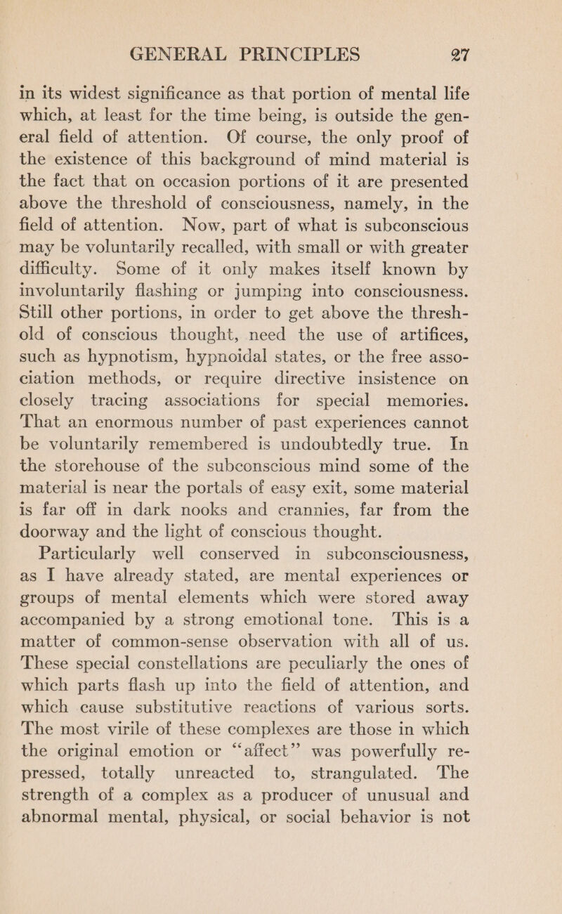 in its widest significance as that portion of mental life which, at least for the time being, is outside the gen- eral field of attention. Of course, the only proof of the existence of this background of mind material is the fact that on occasion portions of it are presented above the threshold of consciousness, namely, in the field of attention. Now, part of what is subconscious may be voluntarily recalled, with small or with greater difficulty. Some of it only makes itself known by involuntarily flashing or jumping into consciousness. Still other portions, in order to get above the thresh- old of conscious thought, need the use of artifices, such as hypnotism, hypnoidal states, or the free asso- ciation methods, or require directive insistence on closely tracing associations for special memories. That an enormous number of past experiences cannot be voluntarily remembered is undoubtedly true. In the storehouse of the subconscious mind some of the material is near the portals of easy exit, some material is far off m dark nooks and crannies, far from the doorway and the light of conscious thought. Particularly well conserved in subconsciousness, as I have already stated, are mental experiences or groups of mental elements which were stored away accompanied by a strong emotional tone. This is a matter of common-sense observation with all of us. These special constellations are peculiarly the ones of which parts flash up into the field of attention, and which cause substitutive reactions of various sorts. The most virile of these complexes are those in which the original emotion or “affect”? was powerfully re- pressed, totally unreacted to, strangulated. The strength of a complex as a producer of unusual and abnormal mental, physical, or social behavior is not