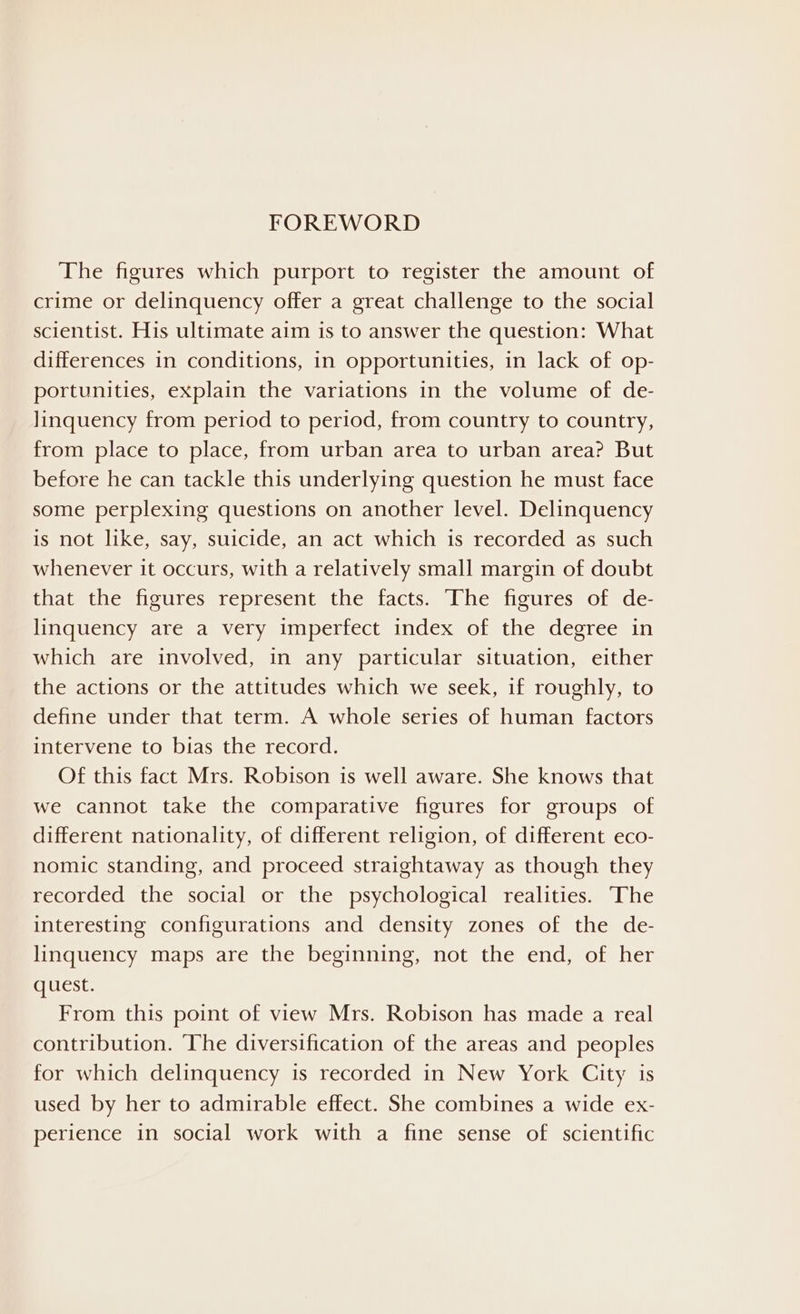 The figures which purport to register the amount of crime or delinquency offer a great challenge to the social scientist. His ultimate aim is to answer the question: What differences in conditions, in opportunities, in lack of op- portunities, explain the variations in the volume of de- Jinquency from period to period, from country to country, from place to place, from urban area to urban area? But before he can tackle this underlying question he must face some perplexing questions on another level. Delinquency is not like, say, suicide, an act which is recorded as such whenever it occurs, with a relatively small margin of doubt that the figures represent the facts. The figures of de- linquency are a very imperfect index of the degree in which are involved, in any particular situation, either the actions or the attitudes which we seek, if roughly, to define under that term. A whole series of human factors intervene to bias the record. Of this fact Mrs. Robison is well aware. She knows that we cannot take the comparative figures for groups of different nationality, of different religion, of different eco- nomic standing, and proceed straightaway as though they recorded the social or the psychological realities. The interesting configurations and density zones of the de- linquency maps are the beginning, not the end, of her quest. From this point of view Mrs. Robison has made a real contribution. The diversification of the areas and peoples for which delinquency is recorded in New York City is used by her to admirable effect. She combines a wide ex- perience in social work with a fine sense of scientific