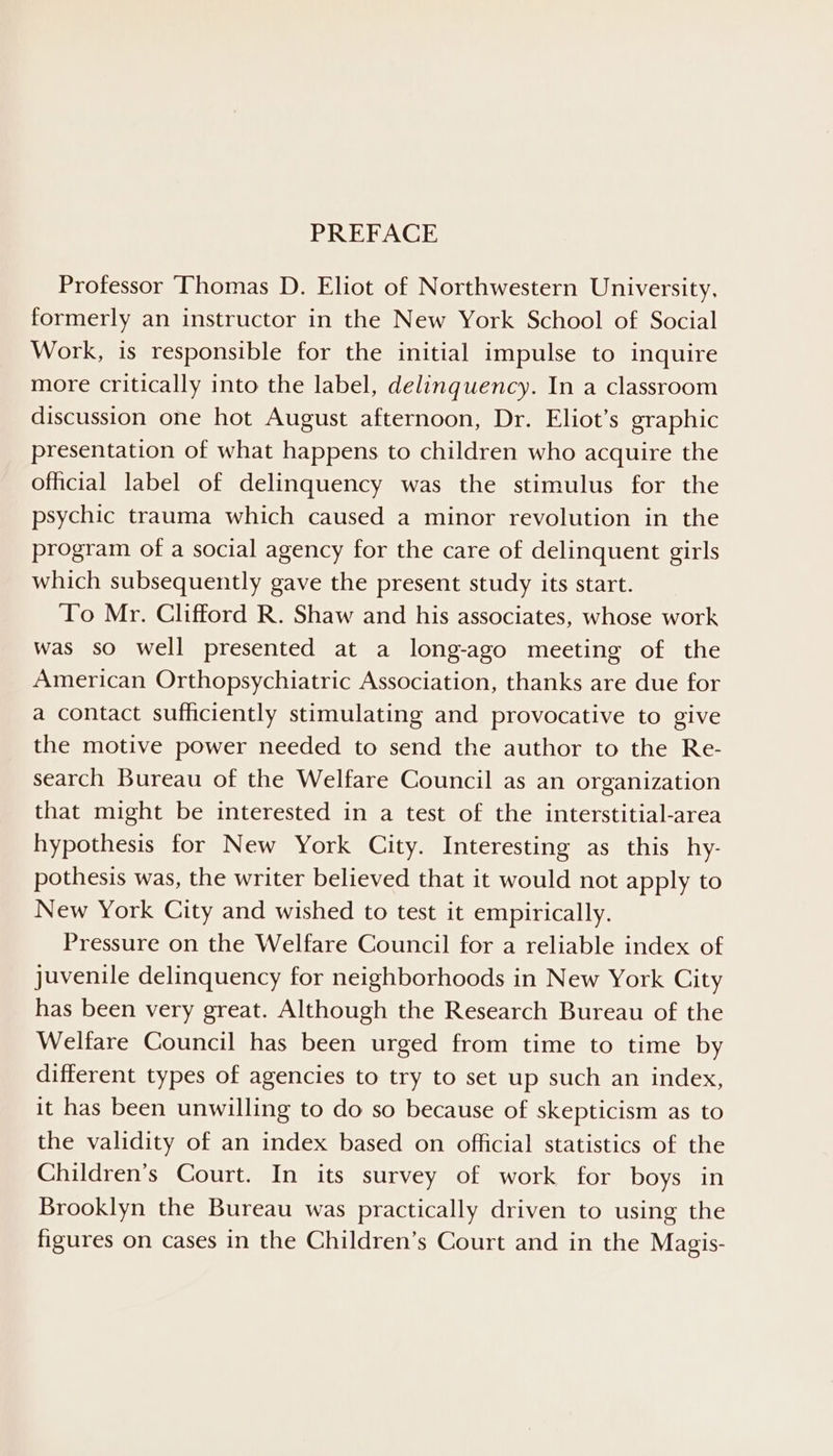 Professor Thomas D. Eliot of Northwestern University, formerly an instructor in the New York School of Social Work, is responsible for the initial impulse to inquire more critically into the label, delinquency. In a classroom discussion one hot August afternoon, Dr. Eliot’s graphic presentation of what happens to children who acquire the official label of delinquency was the stimulus for the psychic trauma which caused a minor revolution in the program of a social agency for the care of delinquent girls which subsequently gave the present study its start. To Mr. Clifford R. Shaw and his associates, whose work was so well presented at a long-ago meeting of the American Orthopsychiatric Association, thanks are due for a contact sufficiently stimulating and provocative to give the motive power needed to send the author to the Re- search Bureau of the Welfare Council as an organization that might be interested in a test of the interstitial-area hypothesis for New York City. Interesting as this hy- pothesis was, the writer believed that it would not apply to New York City and wished to test it empirically. Pressure on the Welfare Council for a reliable index of juvenile delinquency for neighborhoods in New York City has been very great. Although the Research Bureau of the Welfare Council has been urged from time to time by different types of agencies to try to set up such an index, it has been unwilling to do so because of skepticism as to the validity of an index based on official statistics of the Children’s Court. In its survey of work for boys in Brooklyn the Bureau was practically driven to using the figures on cases in the Children’s Court and in the Magis-