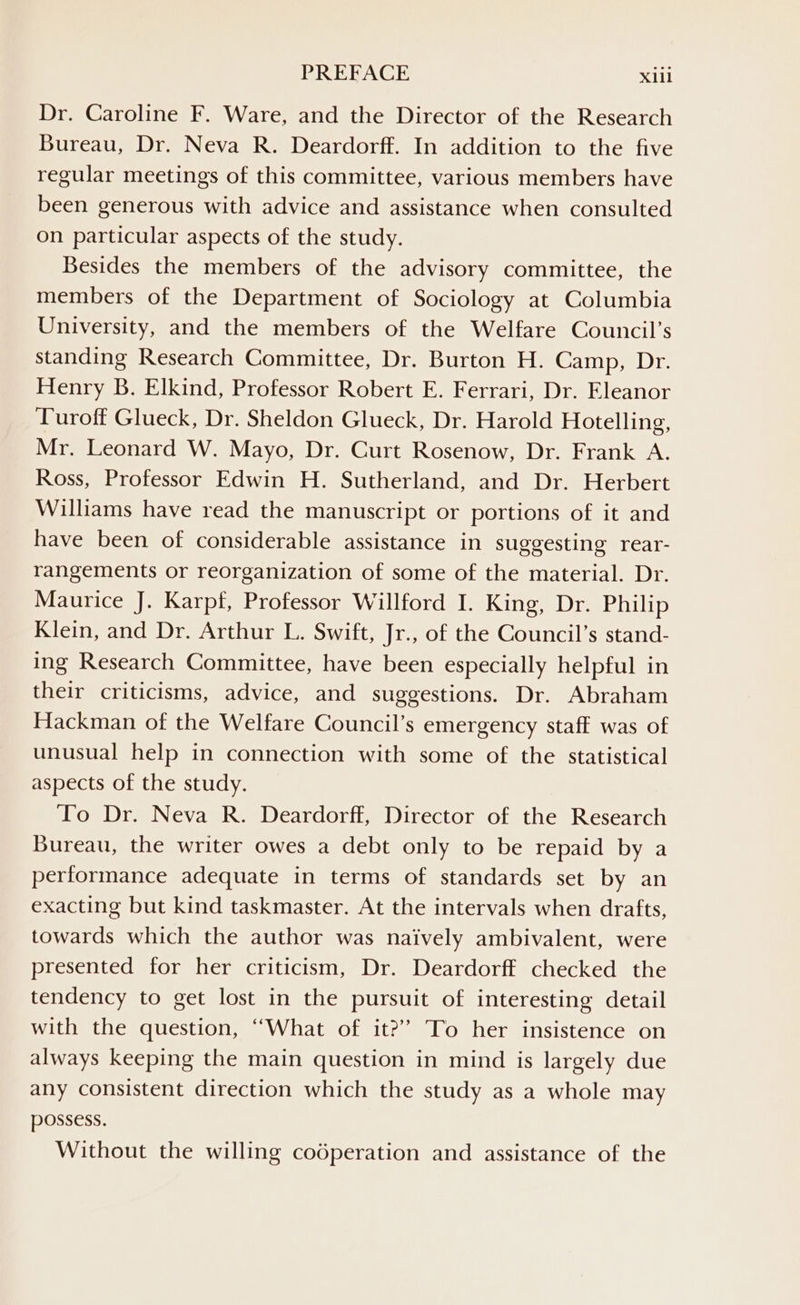 Dr. Caroline F. Ware, and the Director of the Research Bureau, Dr. Neva R. Deardorff. In addition to the five regular meetings of this committee, various members have been generous with advice and assistance when consulted on particular aspects of the study. Besides the members of the advisory committee, the members of the Department of Sociology at Columbia University, and the members of the Welfare Council’s standing Research Committee, Dr. Burton H. Camp, Dr. Henry B. Elkind, Professor Robert E. Ferrari, Dr. Eleanor Turoff Glueck, Dr. Sheldon Glueck, Dr. Harold Hotelling, Mr. Leonard W. Mayo, Dr. Curt Rosenow, Dr. Frank A. Ross, Professor Edwin H. Sutherland, and Dr. Herbert Williams have read the manuscript or portions of it and have been of considerable assistance in suggesting rear- rangements or reorganization of some of the material. Dr. Maurice J. Karpf, Professor Willford I. King, Dr. Philip Klein, and Dr. Arthur L. Swift, Jr., of the Council’s stand- ing Research Committee, have been especially helpful in their criticisms, advice, and suggestions. Dr. Abraham Hackman of the Welfare Council’s emergency staff was of unusual help in connection with some of the statistical aspects of the study. To Dr. Neva R. Deardorff, Director of the Research Bureau, the writer owes a debt only to be repaid by a performance adequate in terms of standards set by an exacting but kind taskmaster. At the intervals when drafts, towards which the author was naively ambivalent, were presented for her criticism, Dr. Deardorff checked the tendency to get lost in the pursuit of interesting detail with the question, “What of it?” To her insistence on always keeping the main question in mind is largely due any consistent direction which the study as a whole may possess. Without the willing codperation and assistance of the