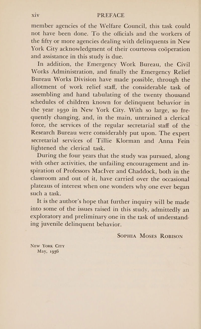 member agencies of the Welfare Council, this task could not have been done. To the officials and the workers of the fifty or more agencies dealing with delinquents in New York City acknowledgment of their courteous codperation and assistance in this study is due. In addition, the Emergency Work Bureau, the Civil Works Administration, and finally the Emergency Relief Bureau Works Division have made possible, through the allotment of work relief staff, the considerable task of assembling and hand tabulating of the twenty thousand schedules of children known for delinquent behavior in the year 1930 in New York City. With so large, so fre- quently changing, and, in the main, untrained a clerical force, the services of the regular secretarial staff of the Research Bureau were considerably put upon. The expert secretarial services of Tillie Klorman and Anna Fein lightened the clerical task. During the four years that the study was pursued, along with other activities, the unfailing encouragement and in- spiration of Professors MacIver and Chaddock, both in the classroom and out of it, have carried over the occasional plateaus of interest when one wonders why one ever began such a task. It is the author’s hope that further inquiry will be made into some of the issues raised in this study, admittedly an exploratory and preliminary one in the task of understand- ing juvenile delinquent behavior. SOPHIA Moses ROBISON New York City May, 1936