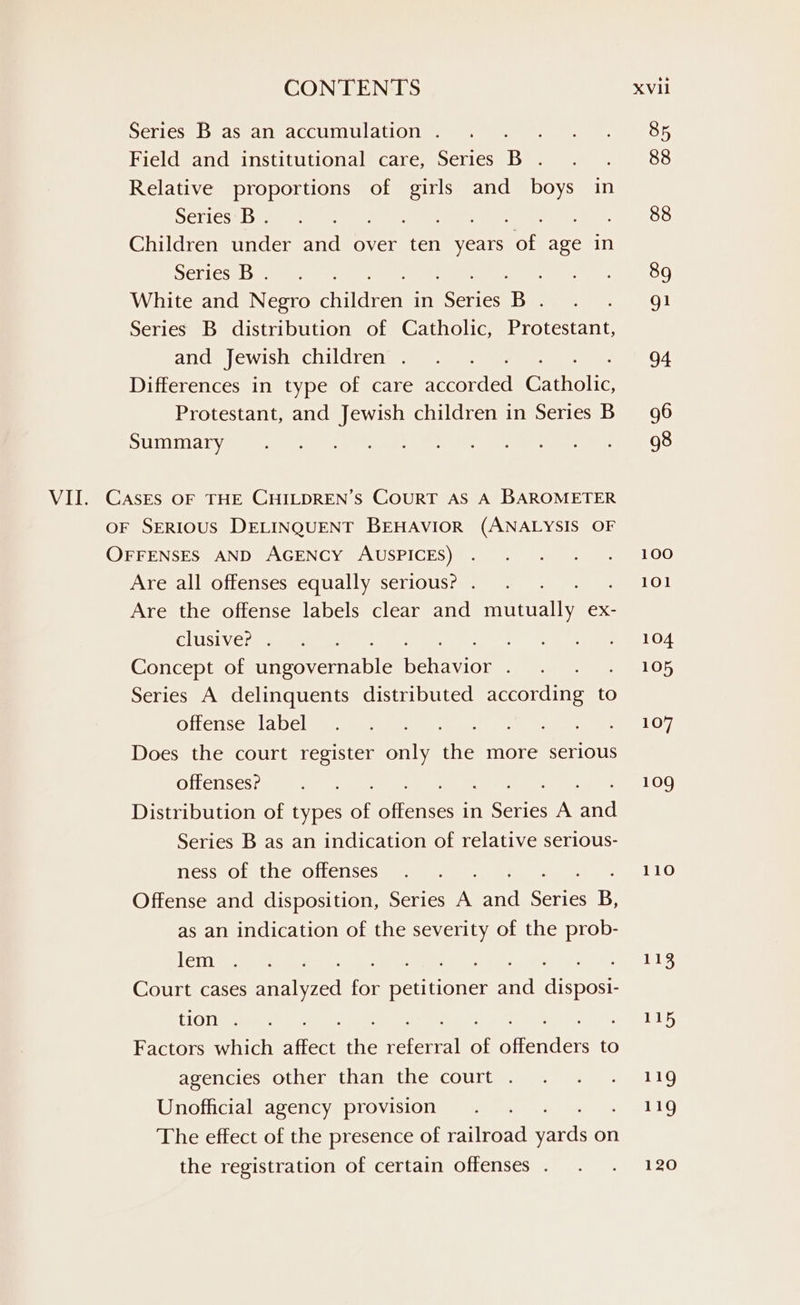Deli csebedcedl eaCCUM Watling OF Field and institutional care, Series B. . . 88 Relative proportions of ee and boys in Serlcce eine es eee ee Cee. OO Children under and over ten years of age in DCLIcs# fame Pi ahs 8K White and Negro children in isenes B Meet 3. tO) Series B distribution of Catholic, Protestant, ano) ewisleechi dren mses 94 Differences in type of care aCeorded Gren Protestant, and Jewish children in Series B96 SUTIULA Ive My teers a eee ee neers 1D VII. CASES OF THE CHILDREN’S COURT AS A BAROMETER OF SERIOUS DELINQUENT BEHAVIOR (ANALYSIS OF OFFENSES AND AGENCY AUSPICES) . . . . ~. 100 AvesalleOttenses cdUallyesellOUS ease) eee LO! Are the offense labels clear and mutually ex- ELUSIVE? Speen ae Oe Were, aa OA Concept of Gecovermenie habeas snk B uLOS Series A delinquents distributed mecereline to Olen sew la LC] tearm ene oe ere geen 7 Does the court register only the more serious OLLClLSGS 7: ammnran: (anne 109 Distribution of types of Arenses in sighs A eet Series B as an indication of relative serious- ness of the offenses... 110 Offense and disposition, Series in “at Series B, as an indication of the severity of the prob- cih a tek eee ee ee tree eee ee ree © E,: Court cases analyzed for petitioner and disposi- {OTe Stare a pes) Hess Factors which affect ane weve “fi nirencers to avencies: Other thdiietlies COUILg ape ss e119 Unofficial agency provision . . . eLLG The effect of the presence of railroad werd on the registration of certain offenses . . . 120