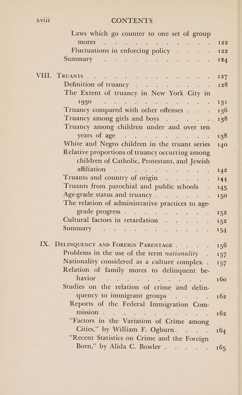 Laws which go counter to one set of group mores : Fluctuations in attests “walls Summary Definition of truancy The Extent of truancy in Ne Sort Guy in 1930 ‘Truancy compared math athtSi ieee Truancy among girls and boys ce Truancy among children under and over ten years of age ; White and Negro eiren in fit truant series Relative proportions of truancy occurring among children of Catholic, Protestant, and Jewish affiliation Truants and country of anitetn Truants from parochial and public enol Age-grade status and truancy . ee The relation of administrative practices to age- grade progress . Cultural factors in retardation Summary Problems in the use of the term nationality Nationality considered as a culture complex . Relation of family mores to Preise be- havior Studies on the sakuton of crime nit cin quency to immigrant groups Reports of the Federal Immigration Gorn: mission . ‘Factors in the Waveliom at crn among Cities,” by William F. Ogburn. “Recent Statistics on Crime and the oreo Born,” by Alida C. Bowler .