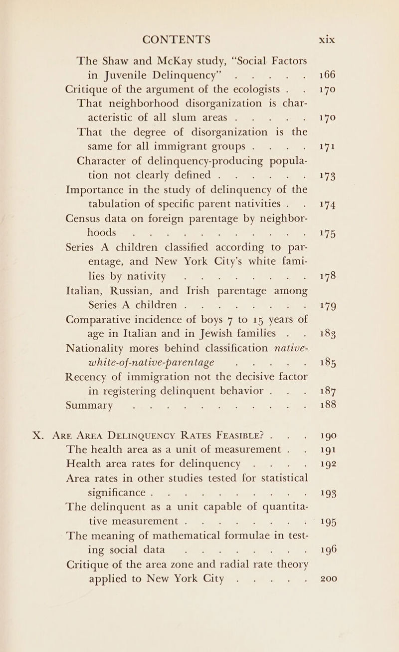 The Shaw and McKay study, ‘Social Factors in Juvenile Delinquency” . oe ND Critique of the argument of the swine ren 7O That neighborhood disorganization is char- AkeCa Ne Ole BURL NUR BNE, Se ae That the degree of disorganization is the Sabana skoye cM, vonevannioreeW nye Coop 2 TN Character of delinquency-producing popula- HOVie Tele CBWE Ay Gleiasel 173 Importance in the study of delinquency uf the tabulation of specific parent nativities. . 174 Census data on foreign parentage by neighbor- hoodsieee stan jd Ss ees Series A children neon ed teeovcnite to par- entage, and New York City’s white fami- ISS Ish WENINOER 4 ge ox Bi hie et Sad Uy hs Italian, Russian, and Irish mentite among eters AN Cama CGN Stas oe 7.9 Comparative incidence of boys 7 to 15 years of age in Italian and in Jewish families . . 183 Nationality mores behind classification native- white-of-native-parentage . . . . 185 Recency of immigration not the decisive eties in registering delinquent behavior. . . 187 SUIT Aya ee eee a) ee eee gee! LOS X. ARE AREA DELINQUENCY RATES FEASIBLE? . . . 190 The health area as a unit of measurement. . 191 Health area rates for delinquency ... 192 Area rates in other studies tested for sei SIS Ca CC. ian eg og, aia The delinquent as a unit enable of quantita- tiv Chi cASULCI ICI (yam ee Oy The meaning of mathematical een ae in test- HS SOCEM hie F 196 Critique of the area zone and eile rate ‘ein ADDILCURLOs NGM 5) OL ke GILVGRy nme ys. 8 200