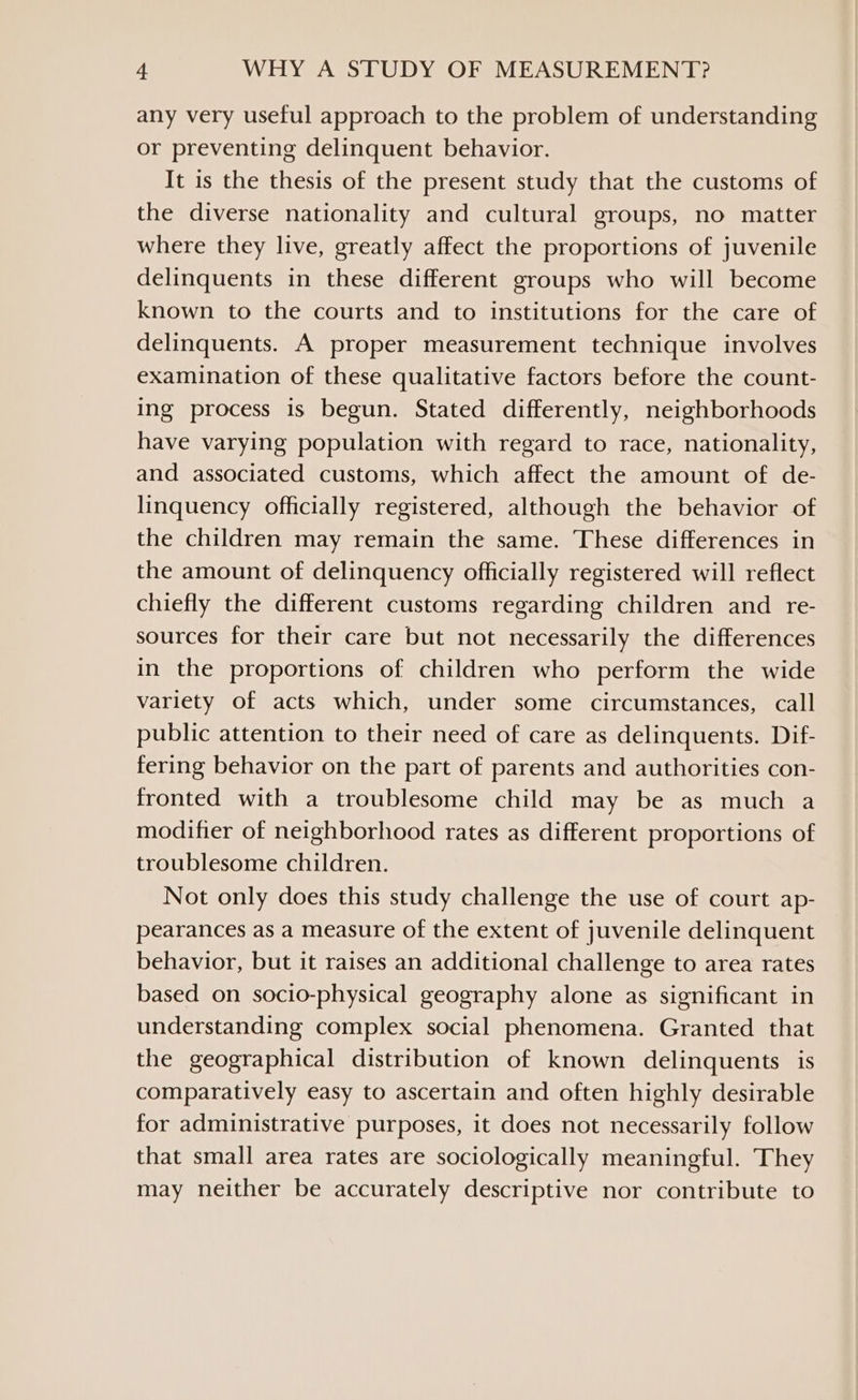 any very useful approach to the problem of understanding or preventing delinquent behavior. It is the thesis of the present study that the customs of the diverse nationality and cultural groups, no matter where they live, greatly affect the proportions of juvenile delinquents in these different groups who will become known to the courts and to institutions for the care of delinquents. A proper measurement technique involves examination of these qualitative factors before the count- ing process is begun. Stated differently, neighborhoods have varying population with regard to race, nationality, and associated customs, which affect the amount of de- linquency officially registered, although the behavior of the children may remain the same. These differences in the amount of delinquency officially registered will reflect chiefly the different customs regarding children and re- sources for their care but not necessarily the differences in the proportions of children who perform the wide variety of acts which, under some circumstances, call public attention to their need of care as delinquents. Dif- fering behavior on the part of parents and authorities con- fronted with a troublesome child may be as much a modifier of neighborhood rates as different proportions of troublesome children. Not only does this study challenge the use of court ap- pearances as a measure of the extent of juvenile delinquent behavior, but it raises an additional challenge to area rates based on socio-physical geography alone as significant in understanding complex social phenomena. Granted that the geographical distribution of known delinquents is comparatively easy to ascertain and often highly desirable for administrative purposes, it does not necessarily follow that small area rates are sociologically meaningful. They may neither be accurately descriptive nor contribute to