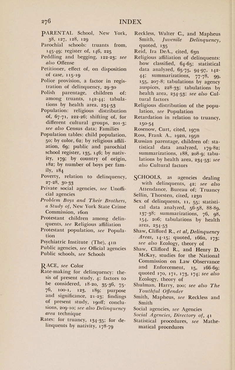 PARENTAL School, New York, Reckless, Walter C., and Mapheus 38, 127, 128, 129 Smith, Juvenile Delinquency, Parochial schools: truants from, quoted, 135 145-49; register of, 146, 225 Peddling and begging, 122-23; see also Offense Petitioner, effect of, on disposition of case, 115-19 Police provision, a factor in regis- tration of delinquency, 29-30 Polish parentage, children of: among truants, 142-44; tabula- tions by health area, 234-53 Population: religious distribution of, 67-71, 222-26; shifting of, for different cultural groups, 201-3; see also Census data; Families Population tables: child population, 50; by color, 62; by religious affili- ation, 69; public and parochial school register, 135, 146; by nativ- ity, 179; by country of origin, 182; by number of boys per fam- ily, 184 Poverty, relation to delinquency, 27-28, 30-33 Private social agencies, see Unoffi- cial agencies Problem Boys and Their Brothers, a Study of, New York State Crime Commission, 160n Protestant children among delin- quents, see Religious affiliation Protestant population, see Popula- tion Psychiatric Institute (The), 41n Public agencies, see Official agencies Public schools, see Schools RACE, see Color Rate-making for delinquency: the- sis of present study, 4; factors to be considered, 18-20, 35-36, 75- 76, 100-1, 123, 189; purpose and significance, 21-23; findings of present study, 1goff; conclu- sions, 209-10; see also Delinquency area technique Rates: for truancy, 134-35; for de- linquents by nativity, 178-79 Reid, Ira DeA., cited, 6gn Religious affiliation of delinquents: how classified, 64-65; statistical data analyzed, 65-75, 94-97, 142- 44; summarizations, 77-78, 99, 155, 207-8; tabulations by agency auspices, 228-33; tabulations by health area, 234-53; see also Cul- tural factors Religious distribution of the popu- lation, see Population Retardation in relation to truancy, 150-54 Rosenow, Curt, cited, 197n Ross, Frank A., 192n, 195n Russian parentage, children of: sta- tistical data analyzed, 179-82; summarizations, 188, 208-9; tabu- lations by health area, 234-53; see also Cultural factors SCHOOLS, as agencies dealing with delinquents, 42; see also Attendance, Bureau of; Truancy Sellin, ‘Thorsten, cited, 123n Sex of delinquents, 11, 55; statisti- cal data analyzed, 56-58, 88-89, 137-38; summarizations, 76, 98, 154, 206; tabulations by health area, 234-53 Shaw, Clifford R., et al, Delinquency Areas, 14-15; quoted, 166n, 173; see also Ecology, theory of Shaw, Clifford R., and Henry D. McKay, studies for the National Commission on Law Observance and Enforcement, 15, 166-69; quoted 170, 171, 173, 174; see also Ecology, theory of Shulman, Harry, 200; see also The Youthful Offender Smith, Mapheus, see Reckless and Smith Social agencies, see Agencies Social Agencies, Directory of, 41 Statistical procedures, see Mathe- matical procedures