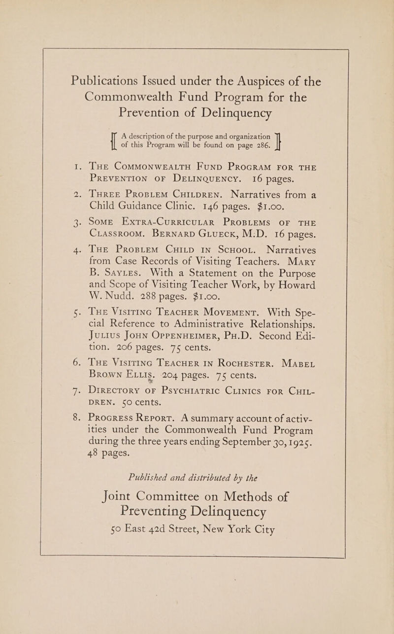 A description of the purpose and organization of this Program will be found on page 286. . THE COMMONWEALTH FUND PROGRAM FOR THE PREVENTION OF DELINQUENCY. 16 pages. . THREE PROBLEM CHILDREN. Narratives from a Child Guidance Clinic. 146 pages. $1.00. . SoME ExtTra-CuRRICULAR PROBLEMS OF THE CiassrooM. BEeRNnarD Giueck, M:D. 16 pages. . THe Prospiem Cuitp in Scuoor. Narratives from Case Records of Visiting Teachers. Mary B. Saytes. With a Statement on the Purpose and Scope of Visiting Teacher Work, by Howard W. Nudd. 288 pages. $1.00. . [xe Vistrinc TEAcHER Movement. With Spe- cial Reference to Administrative Relationships. Ju.ius Joun OppENHEIMER, Pu.D. Second Edi- tion. 206 pages. 75 cents. . Tue Visirinc TEACHER IN RocuestTer. MABEL R Sa e e Brown ELtis. 204 pages. 75 cents . Directory or Psycutatric CLInics For CHIL- DREN. $0 cents. . Procress Report. A summary account of activ- ities under the Commonwealth Fund Program during the three years ending September 3o, 1925. 48 pages. Published and distributed by the Joint Committee on Methods of Preventing Delinquency 50 East 42d Street, New York City