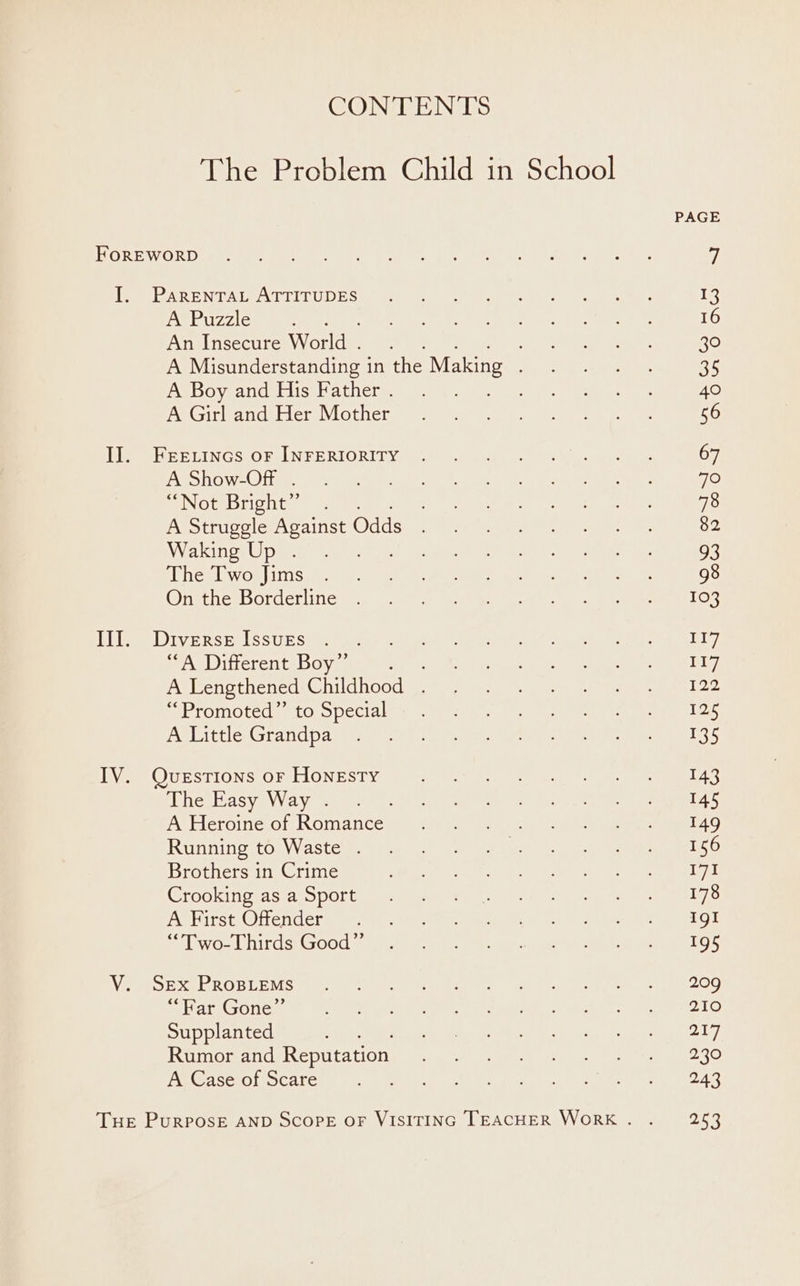 CONTENTS The Problem Child in School A Puzzle An Insecure World. A Misunderstanding in the Making A Boy and His Father . : A Girl and Her Mother A Show-OfF . “Not Bright” A Struggle Against Odds Waking Up . The Two Jims On the Borderline “A Different Boy”’ A Lengthened Childhood . “Promoted” to Special A Little Grandpa The Easy Way . A Heroine of Romance Running to Waste . Brothers in Crime Crooking as a Sport A First Offender “Two-Thirds Good”’ “Far Gone”’ Supplanted as Rumor and Reputation A Case of Scare