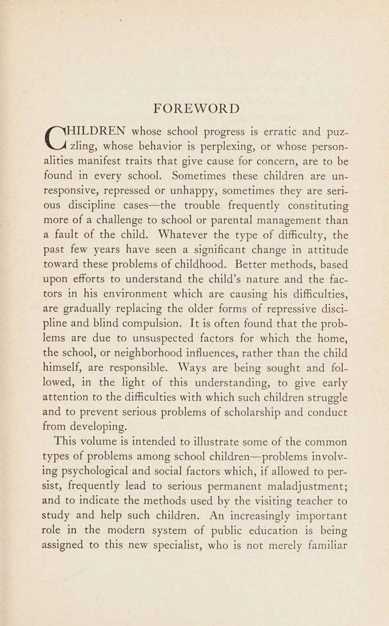 FOREWORD HILDREN whose school progress is erratic and puz- zling, whose behavior is perplexing, or whose person- alities manifest traits that give cause for concern, are to be found in every school. Sometimes these children are un- responsive, repressed or unhappy, sometimes they are seri- ous discipline cases—the trouble frequently constituting more of a challenge to school or parental management than a fault of the child. Whatever the type of difficulty, the past few years have seen a significant change in attitude toward these problems of childhood. Better methods, based upon efforts to understand the child’s nature and the fac- tors in his environment which are causing his difficulties, are gradually replacing the older forms of repressive disci- pline and blind compulsion. It is often found that the prob- lems are due to unsuspected factors for which the home, the school, or neighborhood influences, rather than the child himself, are responsible. Ways are being sought and fol- lowed, in the light of this understanding, to give early attention to the difficulties with which such children struggle and to prevent serious problems of scholarship and conduct from developing. This volume is intended to illustrate some of the common types of problems among school children—problems involv- ing psychological and social factors which, if allowed to per- sist, frequently lead to serious permanent maladjustment; and to indicate the methods used by the visiting teacher to study and help such children. An increasingly important role in the modern system of public education is being assigned to this new specialist, who is not merely familiar