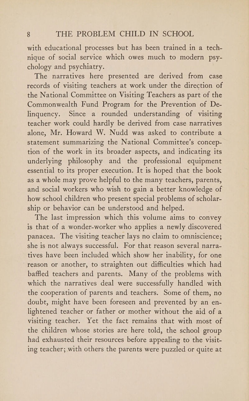 with educational processes but has been trained in a tech- nique of social service which owes much to modern psy- chology and psychiatry. The narratives here presented are derived from case records of visiting teachers at work under the direction of the National Committee on Visiting Teachers as part of the Commonwealth Fund Program for the Prevention of De- linquency. Since a rounded understanding of visiting teacher work could hardly be derivéd from case narratives alone, Mr. Howard W. Nudd was asked to contribute a statement summarizing the National Committee’s concep- tion of the work in its broader aspects, and indicating its underlying philosophy and the professional equipment essential to its proper execution. It is hoped that the book as a whole may prove helpful to the many teachers, parents, and social workers who wish to gain a better knowledge of how school children who present special problems of scholar- ship or behavior can be understood and helped. The last impression which this volume aims to convey is that of a wonder-worker who applies a newly discovered panacea. The visiting teacher lays no claim to omniscience; she is not always successful. For that reason several narra- tives have been included which show her inability, for one reason or another, to straighten out difficulties which had baffled teachers and parents. Many of the problems with which the narratives deal were successfully handled with the cooperation of parents and teachers. Some of them, no doubt, might have been foreseen and prevented by an en- lightened teacher or father or mother without the aid of a visiting teacher. Yet the fact remains that with most of the children whose stories are here told, the school group had exhausted their resources before appealing to the visit- ing teacher; with others the parents were puzzled or quite at