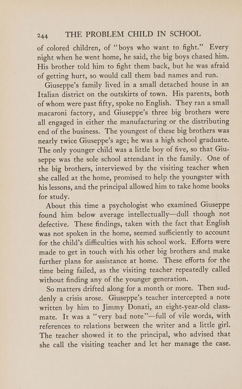 of colored children, of ‘““boys who want to fight.” Every night when he went home, he said, the big boys chased him. His brother told him to fight them back, but he was afraid of getting hurt, so would call them bad names and run. Giuseppe’s family lived in a small detached house in an Italian district on the outskirts of town. His parents, both of whom were past fifty, spoke no English. They ran a small macaroni factory, and Giuseppe’s three big brothers were all engaged in either the manufacturing or the distributing end of the business. The youngest of these big brothers was nearly twice Giuseppe’s age; he was a high school graduate. The only younger child was a little boy of five, so that Giu- seppe was the sole school attendant in the family. One of the big brothers, interviewed by the visiting teacher when she called at the home, promised to help the youngster with his lessons, and the principal allowed him to take home books for study. About this time a psychologist who examined Giuseppe found him below average intellectually—dull though not defective. These findings, taken with the fact that English was not spoken in the home, seemed sufficiently to account for the child’s difficulties with his school work. Efforts were made to get in touch with his other big brothers and make further plans for assistance at home. These efforts for the time being failed, as the visiting teacher repeatedly called without finding any of the younger generation. So matters drifted along for a month or more. Then sud- denly a crisis arose. Giuseppe’s teacher intercepted a note written by him to Jimmy Donati, an eight-year-old class- mate. It was a “very bad note”—full of vile words, with references to relations between the writer and a little girl. The teacher showed it to the principal, who advised that she call the visiting teacher and let her manage the case.