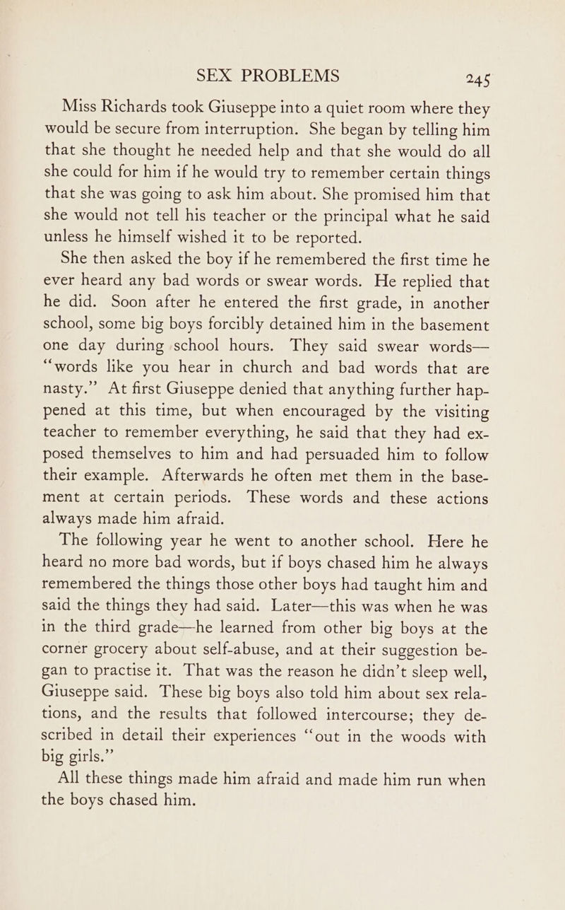 Miss Richards took Giuseppe into a quiet room where they would be secure from interruption. She began by telling him that she thought he needed help and that she would do all she could for him if he would try to remember certain things that she was going to ask him about. She promised him that she would not tell his teacher or the principal what he said unless he himself wished it to be reported. She then asked the boy if he remembered the first time he ever heard any bad words or swear words. He replied that he did. Soon after he entered the first grade, in another school, some big boys forcibly detained him in the basement one day during school hours. They said swear words— “words like you hear in church and bad words that are nasty.” At first Giuseppe denied that anything further hap- pened at this time, but when encouraged by the visiting teacher to remember everything, he said that they had ex- posed themselves to him and had persuaded him to follow their example. Afterwards he often met them in the base- ment at certain periods. These words and these actions always made him afraid. The following year he went to another school. Here he heard no more bad words, but if boys chased him he always remembered the things those other boys had taught him and said the things they had said. Later—this was when he was in the third grade—he learned from other big boys at the corner grocery about self-abuse, and at their suggestion be- gan to practise it. That was the reason he didn’t sleep well, Giuseppe said. These big boys also told him about sex rela- tions, and the results that followed intercourse; they de- scribed in detail their experiences ‘‘out in the woods with big girls.” All these things made him afraid and made him run when the boys chased him.