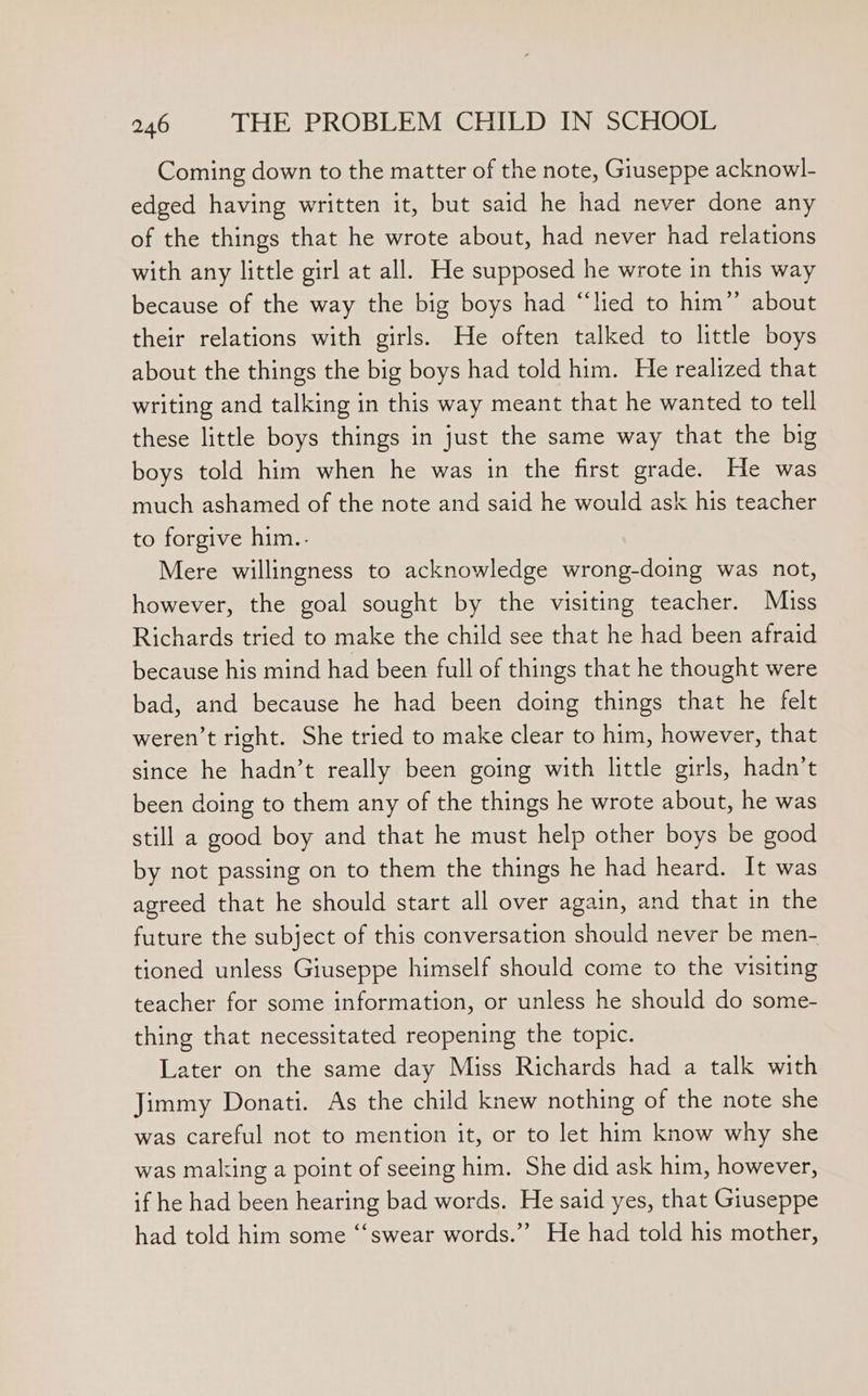 Coming down to the matter of the note, Giuseppe acknowl- edged having written it, but said he had never done any of the things that he wrote about, had never had relations with any little girl at all. He supposed he wrote in this way because of the way the big boys had “‘lied to him” about their relations with girls. He often talked to little boys about the things the big boys had told him. He realized that writing and talking in this way meant that he wanted to tell these little boys things in just the same way that the big boys told him when he was in the first grade. He was much ashamed of the note and said he would ask his teacher to forgive him.. Mere willingness to acknowledge wrong-doing was not, however, the goal sought by the visiting teacher. Miss Richards tried to make the child see that he had been afraid because his mind had been full of things that he thought were bad, and because he had been doing things that he felt weren’t right. She tried to make clear to him, however, that since he hadn’t really been going with little girls, hadn’t been doing to them any of the things he wrote about, he was still a good boy and that he must help other boys be good by not passing on to them the things he had heard. It was agreed that he should start all over again, and that in the future the subject of this conversation should never be men- tioned unless Giuseppe himself should come to the visiting teacher for some information, or unless he should do some- thing that necessitated reopening the topic. Later on the same day Miss Richards had a talk with Jimmy Donati. As the child knew nothing of the note she was careful not to mention it, or to let him know why she was making a point of seeing him. She did ask him, however, if he had been hearing bad words. He said yes, that Giuseppe had told him some ‘‘swear words.”’ He had told his mother,