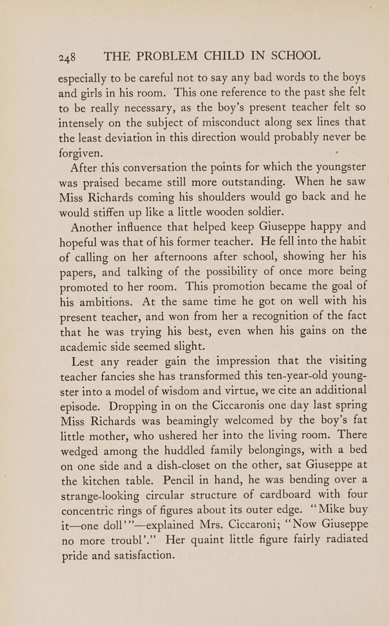 especially to be careful not to say any bad words to the boys and girls in his room. This one reference to the past she felt to be really necessary, as the boy’s present teacher felt so intensely on the subject of misconduct along sex lines that the least deviation in this direction would probably never be forgiven. . After this conversation the points for which the youngster was praised became still more outstanding. When he saw Miss Richards coming his shoulders would go back and he would stiffen up like a little wooden soldier. Another influence that helped keep Giuseppe happy and hopeful was that of his former teacher. He fell into the habit of calling on her afternoons after school, showing her his papers, and talking of the possibility of once more being promoted to her room. This promotion became the goal of his ambitions. At the same time he got on well with his present teacher, and won from her a recognition of the fact that he was trying his best, even when his gains on the academic side seemed slight. Lest any reader gain the impression that the visiting teacher fancies she has transformed this ten-year-old young- ster into a model of wisdom and virtue, we cite an additional episode. Dropping in on the Ciccaronis one day last spring Miss Richards was beamingly welcomed by the boy’s fat little mother, who ushered her into the living room. There wedged among the huddled family belongings, with a bed on one side and a dish-closet on the other, sat Giuseppe at the kitchen table. Pencil in hand, he was bending over a strange-looking circular structure of cardboard with four concentric rings of figures about its outer edge. “Mike buy it—one doll’”—explained Mrs. Ciccaroni; “ Now Giuseppe no more troubl’.”” Her quaint little figure fairly radiated pride and satisfaction.