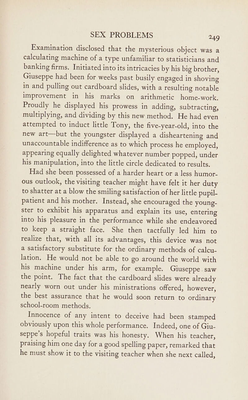 Examination disclosed that the mysterious object was a calculating machine of a type unfamiliar to statisticians and banking firms. Initiated into its intricacies by his big brother, Giuseppe had been for weeks past busily engaged in shoving in and pulling out cardboard slides, with a resulting notable improvement in his marks on arithmetic home-work. Proudly he displayed his prowess in adding, subtracting, multiplying, and dividing by this new method. He had even attempted to induct little Tony, the five-year-old, into the new art—but the youngster displayed a disheartening and unaccountable indifference as to which process he employed, appearing equally delighted whatever number popped, under his manipulation, into the little circle dedicated to results. Had she been possessed of a harder heart or a less humor- ous outlook, the visiting teacher might have felt it her duty to shatter at a blow the smiling satisfaction of her little pupil- patient and his mother. Instead, she encouraged the young- ster to exhibit his apparatus and explain its use, entering into his pleasure in the performance while she endeavored to keep a straight face. She then tactfully led him to realize that, with all its advantages, this device was not a satisfactory substitute for the ordinary methods of calcu- lation. He would not be able to go around the world with his machine under his arm, for example. Giuseppe. saw the point. The fact that the cardboard slides were already nearly worn out under his ministrations offered, however, the best assurance that he would soon return to ordinary school-room methods. Innocence of any intent to deceive had been stamped obviously upon this whole performance. Indeed, one of Giu- seppe’s hopeful traits was his honesty. When his teacher, praising him one day for a good spelling paper, remarked that he must show it to the visiting teacher when she next called,