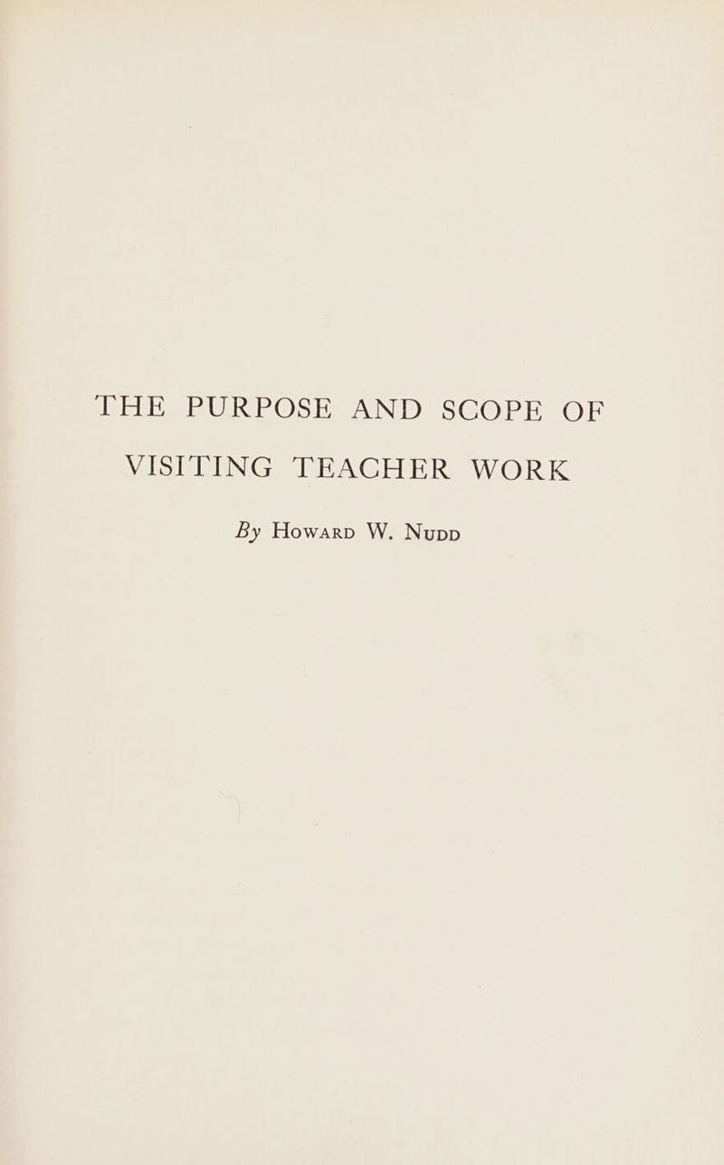 THE PURPOSE AND SCOPE OF VISITING TEACHER WORK By Howarp W. Nupp