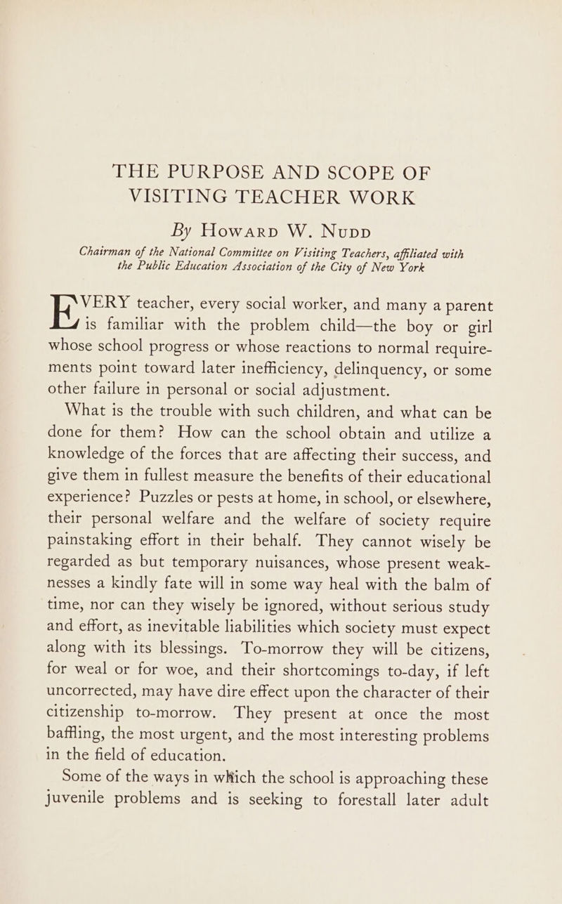 VISITING TEACHER WORK By Howarp W. Nupp Chairman of the National Committee on Visiting Teachers, affiliated with the Public Education Association of the City of New York VERY teacher, every social worker, and many a parent is familiar with the problem child—the boy or girl whose school progress or whose reactions to normal require- ments point toward later inefficiency, delinquency, or some other failure in personal or social adjustment. What is the trouble with such children, and what can be done for them? How can the school obtain and utilize a knowledge of the forces that are affecting their success, and give them in fullest measure the benefits of their educational experience? Puzzles or pests at home, in school, or elsewhere, their personal welfare and the welfare of society require painstaking effort in their behalf. They cannot wisely be regarded as but temporary nuisances, whose present weak- nesses a kindly fate will in some way heal with the balm of time, nor can they wisely be ignored, without serious study and effort, as inevitable liabilities which society must expect along with its blessings. To-morrow they will be citizens, for weal or for woe, and their shortcomings to-day, if left uncorrected, may have dire effect upon the character of their citizenship to-morrow. They present at once the most baffling, the most urgent, and the most interesting problems in the field of education. Some of the ways in which the school is approaching these juvenile problems and is seeking to forestall later adult