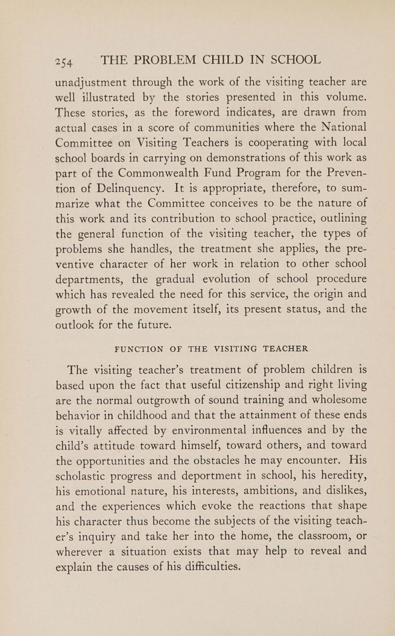 unadjustment through the work of the visiting teacher are well illustrated by the stories presented in this volume. These stories, as the foreword indicates, are drawn from actual cases in a score of communities where the National Committee on Visiting Teachers is cooperating with local school boards in carrying on demonstrations of this work as part of the Commonwealth Fund Program for the Preven- tion of Delinquency. It is appropriate, therefore, to sum- marize what the Committee conceives to be the nature of this work and its contribution to school practice, outlining the general function of the visiting teacher, the types of problems she handles, the treatment she applies, the pre- ventive character of her work in relation to other school departments, the gradual evolution of school procedure which has revealed the need for this service, the origin and srowth of the movement itself, its present status, and the outlook for the future. FUNCTION OF THE VISITING TEACHER The visiting teacher’s treatment of problem children 1s based upon the fact that useful citizenship and right living are the normal outgrowth of sound training and wholesome behavior in childhood and that the attainment of these ends is vitally affected by environmental influences and by the child’s attitude toward himself, toward others, and toward the opportunities and the obstacles he may encounter. His scholastic progress and deportment in school, his heredity, his emotional nature, his interests, ambitions, and dislikes, and the experiences which evoke the reactions that shape his character thus become the subjects of the visiting teach- er’s inquiry and take her into the home, the classroom, or wherever a situation exists that may help to reveal and explain the causes of his difficulties.