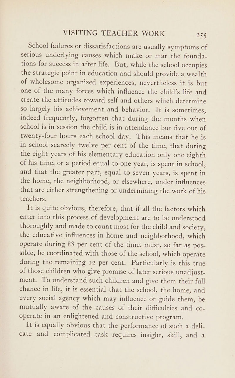 School failures or dissatisfactions are usually symptoms of serious underlying causes which make or mar the founda- tions for success in after life. But, while the school occupies the strategic point in education and should provide a wealth of wholesome organized experiences, nevertheless it is but one of the many forces which influence the child’s life and create the attitudes toward self and others which determine so largely his achievement and behavior. It is sometimes, indeed frequently, forgotten that during the months when school is in session the child is in attendance but five out of twenty-four hours each school day. This means that he is in school scarcely twelve per cent of the time, that during the eight years of his elementary education only one eighth of his time, or a period equal to one year, is spent in school, and that the greater part, equal to seven years, is spent in the home, the neighborhood, or elsewhere, under influences that are either strengthening or undermining the work of his teachers. It is quite obvious, therefore, that if all the factors which enter into this process of development are to be understood thoroughly and made to count most for the child and society, the educative influences in home and neighborhood, which operate during 88 per cent of the time, must, so far as pos- sible, be coordinated with those of the school, which operate during the remaining 12 per cent. Particularly is this true of those children who give promise of later serious unadjust- ment. To understand such children and give them their full chance in life, it is essential that the school, the home, and every social agency which may influence or guide them, be mutually aware of the causes of their difficulties and co- operate in an enlightened and constructive program. It is equally obvious that the performance of such a deli- cate and complicated task requires insight, skill, and a