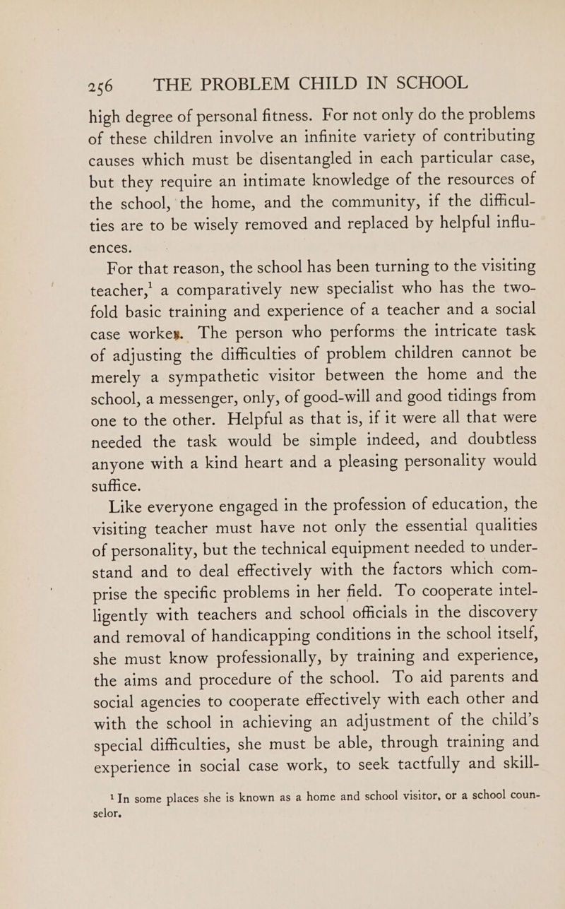 high degree of personal fitness. For not only do the problems of these children involve an infinite variety of contributing causes which must be disentangled in each particular case, but they require an intimate knowledge of the resources of the school, the home, and the community, if the difficul- ties are to be wisely removed and replaced by helpful influ- ences. For that reason, the school has been turning to the visiting teacher,’ a comparatively new specialist who has the two- fold basic training and experience of a teacher and a social case workey. The person who performs the intricate task of adjusting the difficulties of problem children cannot be merely a sympathetic visitor between the home and the school, a messenger, only, of good-will and good tidings from one to the other. Helpful as that is, if it were all that were needed the task would be simple indeed, and doubtless anyone with a kind heart and a pleasing personality would suffice. Like everyone engaged in the profession of education, the visiting teacher must have not only the essential qualities of personality, but the technical equipment needed to under- stand and to deal effectively with the factors which com- prise the specific problems in her field. To cooperate intel- ligently with teachers and school officials in the discovery and removal of handicapping conditions in the school itself, she must know professionally, by training and experience, the aims and procedure of the school. To aid parents and social agencies to cooperate effectively with each other and with the school in achieving an adjustment of the child’s special difficulties, she must be able, through training and experience in social case work, to seek tactfully and skill- 1In some places she is known as a home and school visitor, or a school coun- selor.
