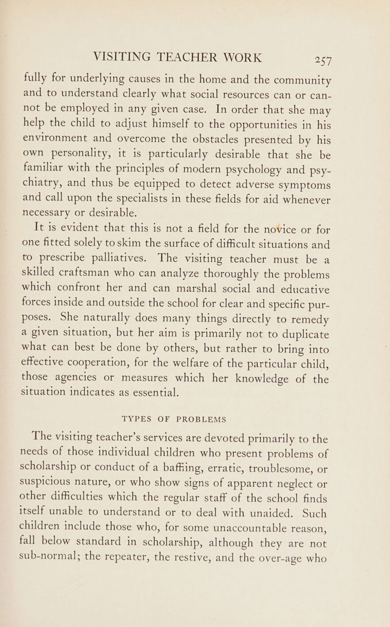 fully for underlying causes in the home and the community and to understand clearly what social resources can or can- not be employed in any given case. In order that she may help the child to adjust himself to the opportunities in his environment and overcome the obstacles presented by his own personality, it is particularly desirable that she be familiar with the principles of modern psychology and psy- chiatry, and thus be equipped to detect adverse symptoms and call upon the specialists in these fields for aid whenever necessary or desirable. It 1s evident that this is not a field for the novice or for one fitted solely toskim the surface of difficult situations and to prescribe palliatives. The visiting teacher must be a skilled craftsman who can analyze thoroughly the problems which confront her and can marshal social and educative forces inside and outside the school for clear and specific pur- poses. She naturally does many things directly to remedy a given situation, but her aim is primarily not to duplicate what can best be done by others, but rather to bring into effective cooperation, for the welfare of the particular child, those agencies or measures which her knowledge of the situation indicates as essential. TYPES OF PROBLEMS The visiting teacher’s services are devoted primarily to the needs of those individual children who present problems of scholarship or conduct of a baffiing, erratic, troublesome, or suspicious nature, or who show signs of apparent neglect or other difficulties which the regular staff of the school finds itself unable to understand or to deal with unaided. Such children include those who, for some unaccountable reason, fall below standard in scholarship, although they are not sub-normal; the repeater, the restive, and the over-age who