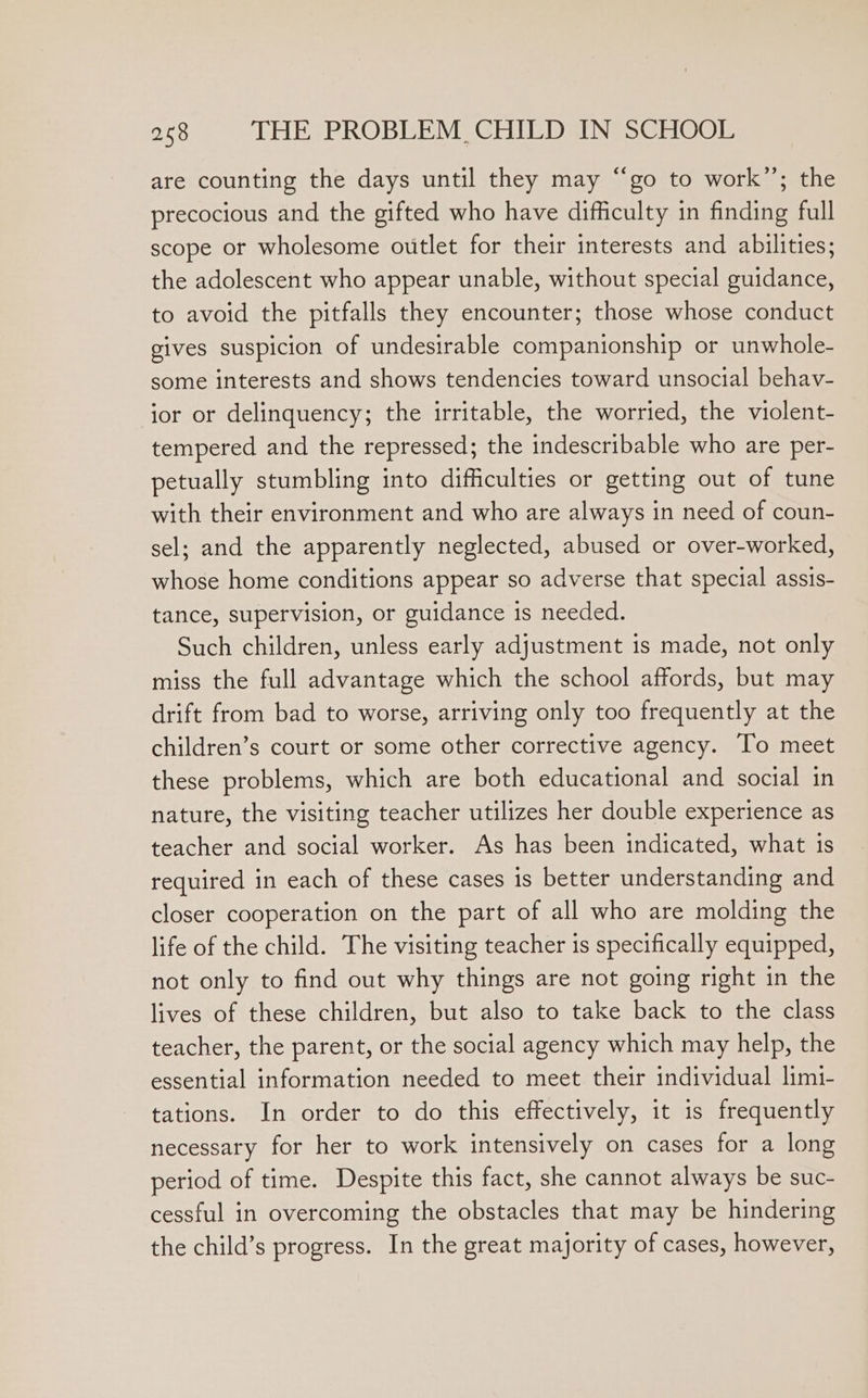 are counting the days until they may “go to work”; the precocious and the gifted who have difficulty in finding full scope or wholesome outlet for their interests and abilities; the adolescent who appear unable, without special guidance, to avoid the pitfalls they encounter; those whose conduct gives suspicion of undesirable companionship or unwhole- some interests and shows tendencies toward unsocial behay- ior or delinquency; the irritable, the worried, the violent- tempered and the repressed; the indescribable who are per- petually stumbling into difficulties or getting out of tune with their environment and who are always in need of coun- sel; and the apparently neglected, abused or over-worked, whose home conditions appear so adverse that special assis- tance, supervision, or guidance 1s needed. Such children, unless early adjustment is made, not only miss the full advantage which the school affords, but may drift from bad to worse, arriving only too frequently at the children’s court or some other corrective agency. To meet these problems, which are both educational and social in nature, the visiting teacher utilizes her double experience as teacher and social worker. As has been indicated, what is required in each of these cases is better understanding and closer cooperation on the part of all who are molding the life of the child. The visiting teacher is specifically equipped, not only to find out why things are not going right in the lives of these children, but also to take back to the class teacher, the parent, or the social agency which may help, the essential information needed to meet their individual lim1- tations. In order to do this effectively, it is frequently necessary for her to work intensively on cases for a long period of time. Despite this fact, she cannot always be suc- cessful in overcoming the obstacles that may be hindering the child’s progress. In the great majority of cases, however,