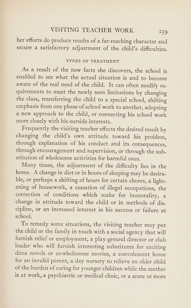 her efforts do produce results of a far-reaching character and secure a satisfactory adjustment of the child’s difficulties. TYPES OF TREATMENT As a result of the new facts she discovers, the school is enabled to see what the actual situation is and to become aware of the real need of the child. It can often modify re- quirements to meet the newly seen limitations by changing the class, transferring the child to a special school, shifting emphasis from one phase of school work to another, adopting a new approach to the child, or connecting his school work more closely with his outside interests. Frequently the visiting teacher effects the desired result by changing the child’s own attitude toward his problem, through explanation of his conduct and its consequences, through encouragement and supervision, or through the sub- stitution of wholesome activities for harmful ones. Many times, the adjustment of the difficulty lies in the home. A change in diet or in hours of sleeping may be desira- ble, or perhaps a shifting of hours for certain chores, a light- ening of housework, a cessation of illegal occupations, the correction of conditions which make for immorality, a change in attitude toward the child or in methods of dis- cipline, or an increased interest in his success or failure at school. To remedy some situations, the visiting teacher may put the child or the family in touch with a social agency that will furnish relief or employment, a play-ground director or club leader who will furnish interesting substitutes for exciting dime novels or unwholesome movies, a convalescent home for an invalid parent, a day nursery to relieve an older child of the burden of caring for younger children while the mother is at work, a psychiatric or medical clinic, or a score or more