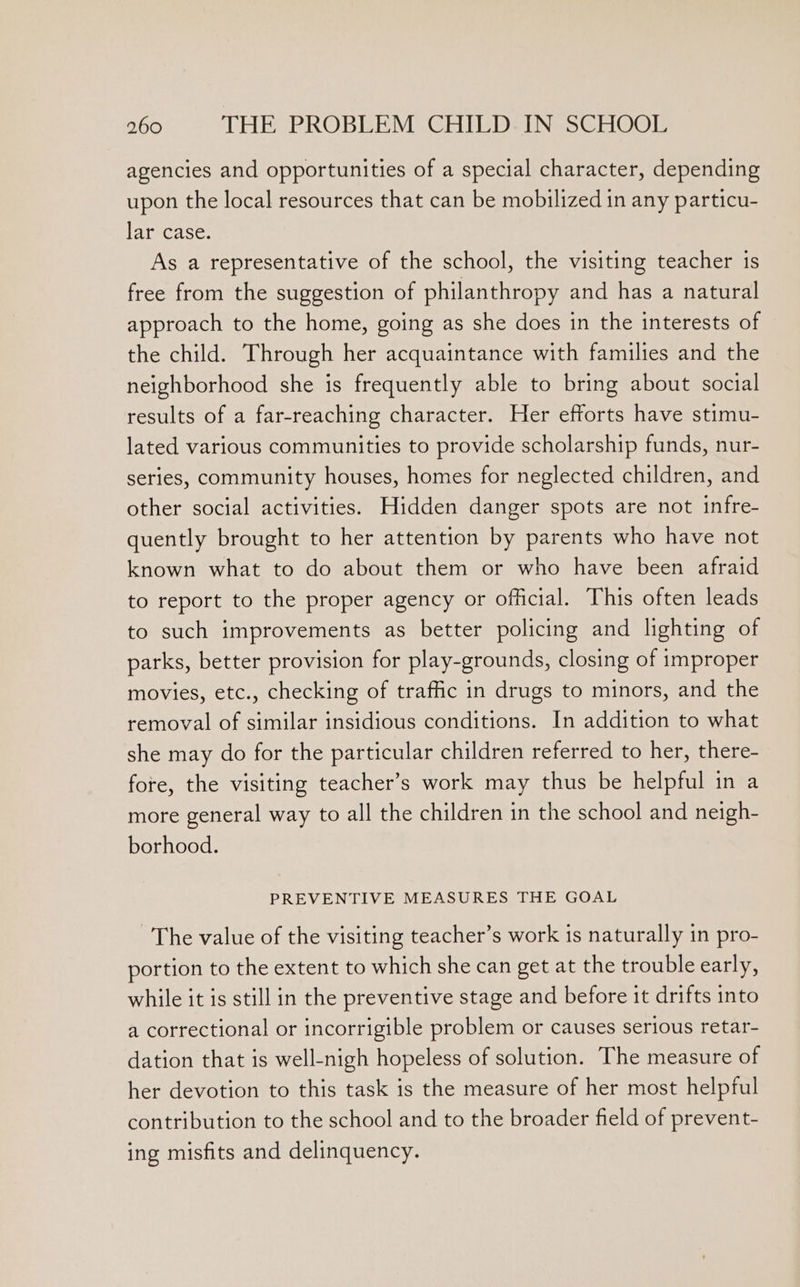 agencies and opportunities of a special character, depending upon the local resources that can be mobilized in any particu- lar case. As a representative of the school, the visiting teacher is free from the suggestion of philanthropy and has a natural approach to the home, going as she does in the interests of the child. Through her acquaintance with families and the neighborhood she is frequently able to bring about social results of a far-reaching character. Her efforts have stimu- lated various communities to provide scholarship funds, nur- series, community houses, homes for neglected children, and other social activities. Hidden danger spots are not infre- quently brought to her attention by parents who have not known what to do about them or who have been afraid to report to the proper agency or official. This often leads to such improvements as better policing and lighting of parks, better provision for play-grounds, closing of improper movies, etc., checking of traffic in drugs to minors, and the removal of similar insidious conditions. In addition to what she may do for the particular children referred to her, there- fore, the visiting teacher’s work may thus be helpful in a more general way to all the children in the school and neigh- borhood. PREVENTIVE MEASURES THE GOAL The value of the visiting teacher’s work is naturally in pro- portion to the extent to which she can get at the trouble early, while it is still in the preventive stage and before it drifts into a correctional or incorrigible problem or causes serious retar- dation that is well-nigh hopeless of solution. The measure of her devotion to this task is the measure of her most helpful contribution to the school and to the broader field of prevent- ing misfits and delinquency.