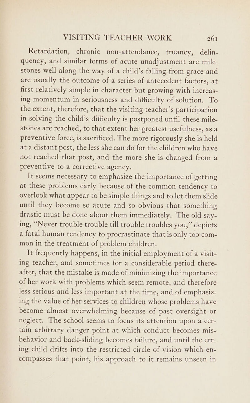 Retardation, chronic non-attendance, truancy, delin- quency, and similar forms of acute unadjustment are mile- stones well along the way of a child’s falling from grace and are usually the outcome of a series of antecedent factors, at first relatively simple in character but growing with increas- ing momentum in seriousness and difficulty of solution. To the extent, therefore, that the visiting teacher’s participation in solving the child’s difficulty is postponed until these mile- stones are reached, to that extent her greatest usefulness, as a preventive force, is sacrificed. The more rigorously she is held at a distant post, the less she can do for the children who have not reached that post, and the more she is changed from a preventive to a corrective agency. It seems necessary to emphasize the importance of getting at these problems early because of the common tendency to overlook what appear to be simple things and to let them slide until they become so acute and so obvious that something drastic must be done about them immediately. The old say- ing, “Never trouble trouble till trouble troubles you,”’ depicts a fatal human tendency to procrastinate that is only too com- mon in the treatment of problem children. It frequently happens, in the initial employment of a visit- ing teacher, and sometimes for a considerable period there- after, that the mistake is made of minimizing the importance of her work with problems which seem remote, and therefore less serious and less important at the time, and of emphasiz- ing the value of her services to children whose problems have become almost overwhelming because of past oversight or neglect. The school seems to focus its attention upon a cer- tain arbitrary danger point at which conduct becomes mis- behavior and back-sliding becomes failure, and until the err- ing child drifts into the restricted circle of vision which en- compasses that point, his approach to it remains unseen in
