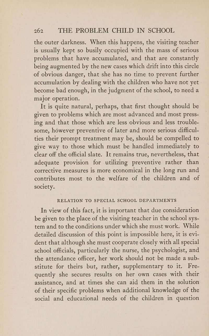 the outer darkness. When this happens, the visiting teacher is usually kept so busily occupied with the mass of serious problems that have accumulated, and that are constantly being augmented by the new cases which drift into this circle of obvious danger, that she has no time to prevent further accumulation by dealing with the children who have not yet become bad enough, in the judgment of the school, to need a major operation. It is quite natural, perhaps, that first thought should be given to problems which are most advanced and most press- ing and that those which are less obvious and less trouble- some, however preventive of later and more serious difficul- ties their prompt treatment may be, should be compelled to give way to those which must be handled immediately to clear off the official slate. It remains true, nevertheless, that adequate provision for utilizing preventive rather than corrective measures is more economical in the long run and contributes most to the welfare of the children and of society. RELATION TO SPECIAL SCHOOL DEPARTMENTS In view of this fact, it is important that due consideration be given to the place of the visiting teacher in the school sys- tem and to the conditions under which she must work. While detailed discussion of this point is impossible here, it 1s evi- dent that although she must cooperate closely with all special school officials, particularly the nurse, the psychologist, and the attendance officer, her work should not be made a sub- stitute for theirs but, rather, supplementary to it. Fre- quently she secures results on her own cases with their assistance, and at times she can aid them in the solution of their specific problems when additional knowledge of the social and educational needs of the children in question
