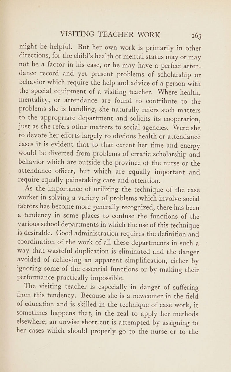 might be helpful. But her own work is primarily in other directions, for the child’s health or mental status may or may not be a factor in his case, or he may have a perfect atten- dance record and yet present problems of scholarship or behavior which require the help and advice of a person with the special equipment of a visiting teacher. Where health, mentality, or attendance are found to contribute to the problems she is handling, she naturally refers such matters to the appropriate department and solicits its cooperation, just as she refers other matters to social agencies. Were she to devote her efforts largely to obvious health or attendance cases it is evident that to that extent her time and energy would be diverted from problems of erratic scholarship and behavior which are outside the province of the nurse or the attendance officer, but which are equally important and require equally painstaking care and attention. As the importance of utilizing the technique of the case worker in solving a variety of problems which involve social factors has become more generally recognized, there has been a tendency in some places to confuse the functions of the various school departments in which the use of this technique is desirable. Good administration requires the definition and coordination of the work of all these departments in such a way that wasteful duplication is eliminated and the danger avoided of achieving an apparent simplification, either by ignoring some of the essential functions or by making their performance practically impossible. The visiting teacher is especially in danger of suffering from this tendency. Because she is a newcomer in the field of education and is skilled in the technique of case work, it sometimes happens that, in the zeal to apply her methods elsewhere, an unwise short-cut is attempted by assigning to her cases which should properly go to the nurse or to the