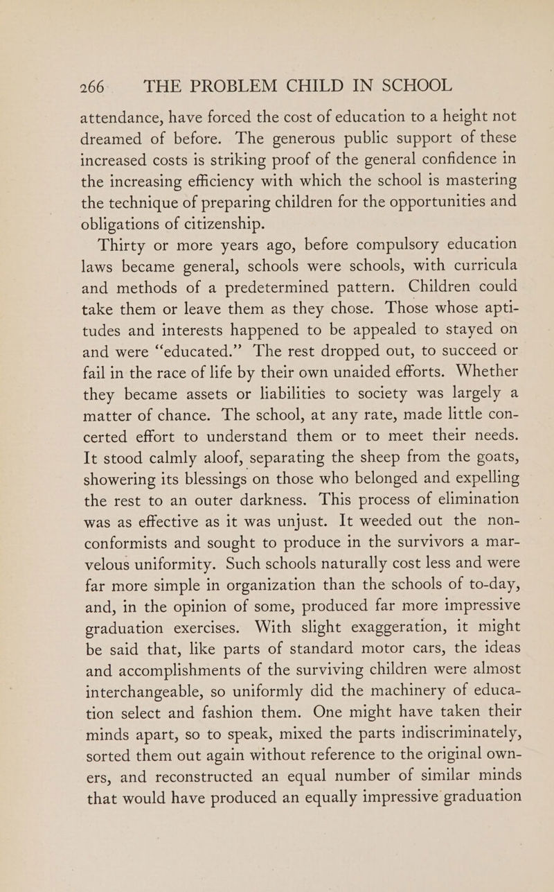 attendance, have forced the cost of education to a height not dreamed of before. The generous public support of these increased costs is striking proof of the general confidence in the increasing efficiency with which the school is mastering the technique of preparing children for the opportunities and obligations of citizenship. Thirty or more years ago, before compulsory education laws became general, schools were schools, with curricula and methods of a predetermined pattern. Children could take them or leave them as they chose. Those whose apti- tudes and interests happened to be appealed to stayed on and were ‘“‘educated.”’ The rest dropped out, to succeed or fail in the race of life by their own unaided efforts. Whether they became assets or liabilities to society was largely a matter of chance. The school, at any rate, made little con- certed effort to understand them or to meet their needs. It stood calmly aloof, separating the sheep from the goats, showering its blessings on those who belonged and expelling the rest to an outer darkness. This process of elimination was as effective as it was unjust. It weeded out the non- conformists and sought to produce in the survivors a mar- velous uniformity. Such schools naturally cost less and were far more simple in organization than the schools of to-day, and, in the opinion of some, produced far more impressive graduation exercises. With slight exaggeration, it might be said that, like parts of standard motor cars, the ideas and accomplishments of the surviving children were almost interchangeable, so uniformly did the machinery of educa- tion select and fashion them. One might have taken their minds apart, so to speak, mixed the parts indiscriminately, sorted them out again without reference to the original own- ers, and reconstructed an equal number of similar minds that would have produced an equally impressive graduation