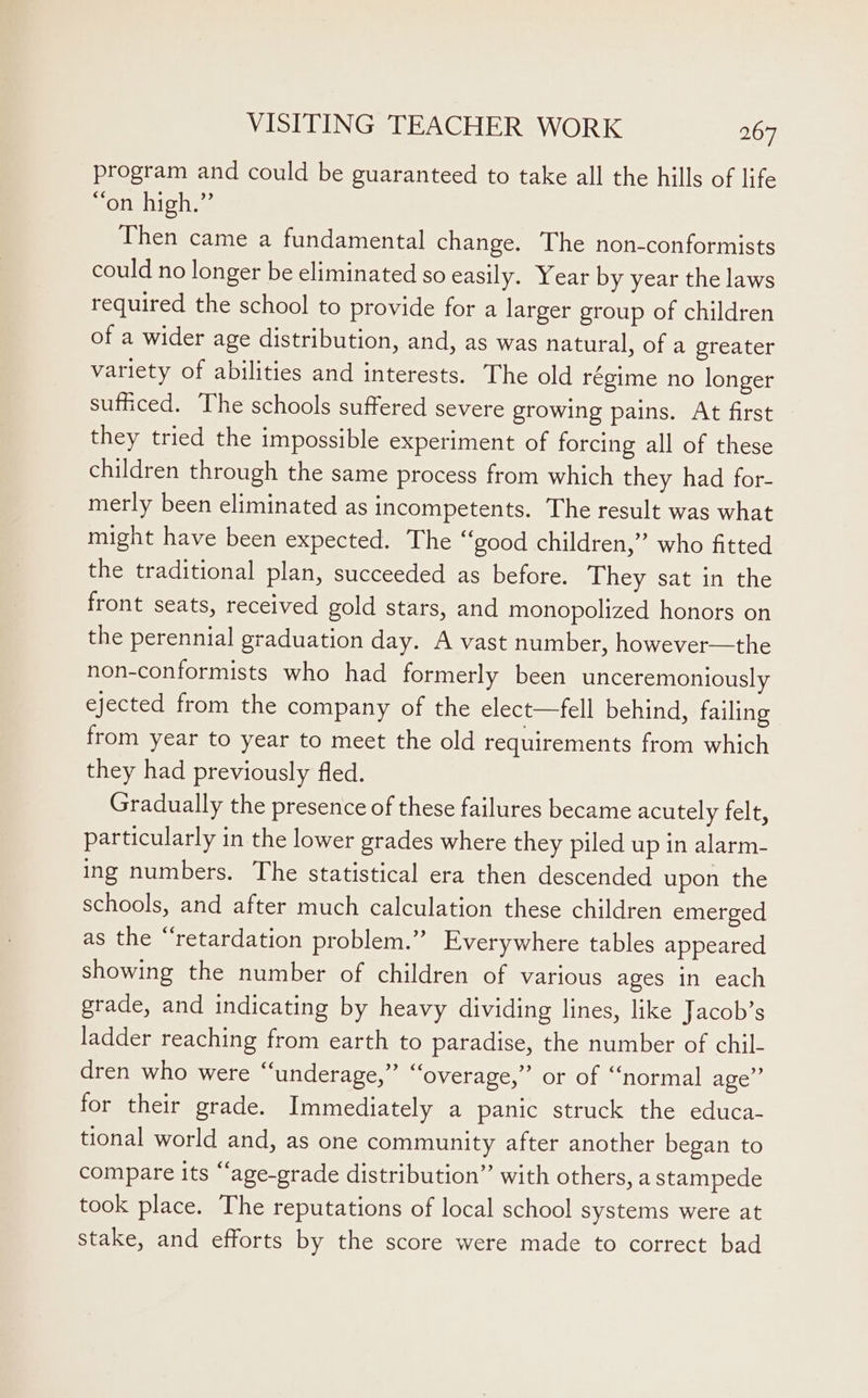 program and could be guaranteed to take all the hills of life “on high.” Then came a fundamental change. The non-conformists could no longer be eliminated so easily. Year by year the laws required the school to provide for a larger group of children of a wider age distribution, and, as was natural, of a greater variety of abilities and interests. The old régime no longer sufficed. The schools suffered severe growing pains. At first they tried the impossible experiment of forcing all of these children through the same process from which they had for- merly been eliminated as incompetents. The result was what might have been expected. The “good children,” who fitted the traditional plan, succeeded as before. They sat in the front seats, received gold stars, and monopolized honors on the perennial graduation day. A vast number, however—the non-conformists who had formerly been unceremoniously ejected from the company of the elect—fell behind, failing from year to year to meet the old requirements from which they had previously fled. Gradually the presence of these failures became acutely felt, particularly in the lower grades where they piled up in alarm- ing numbers. The statistical era then descended upon the schools, and after much calculation these children emerged as the “retardation problem.” Everywhere tables appeared showing the number of children of various ages in each grade, and indicating by heavy dividing lines, like Jacob’s ladder reaching from earth to paradise, the number of chil- dren who were “underage,” “overage,” or of “normal age” for their grade. Immediately a panic struck the educa- tional world and, as one community after another began to compare its “‘age-grade distribution”’ with others, a stampede took place. The reputations of local school systems were at stake, and efforts by the score were made to correct bad