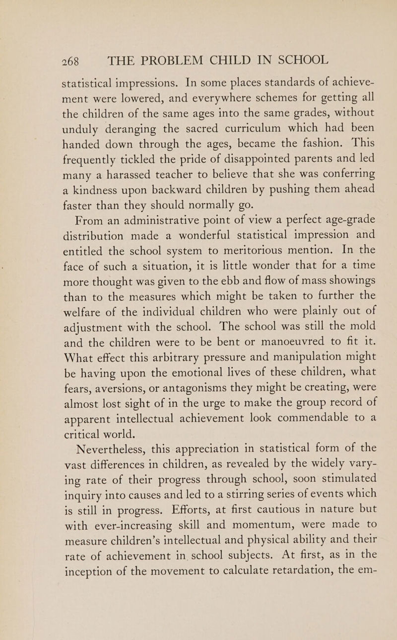 statistical impressions. In some places standards of achieve- ment were lowered, and everywhere schemes for getting all the children of the same ages into the same grades, without unduly deranging the sacred curriculum which had been handed down through the ages, became the fashion. This frequently tickled the pride of disappointed parents and led many a harassed teacher to believe that she was conferring a kindness upon backward children by pushing them ahead faster than they should normally go. From an administrative point of view a perfect age-grade distribution made a wonderful statistical impression and entitled the school system to meritorious mention. In the face of such a situation, it is little wonder that for a time more thought was given to the ebb and flow of mass showings than to the measures which might be taken to further the welfare of the individual children who were plainly out of adjustment with the school. The school was still the mold and the children were to be bent or manoeuvred to fit it. What effect this arbitrary pressure and manipulation might be having upon the emotional lives of these children, what fears, aversions, or antagonisms they might be creating, were almost lost sight of in the urge to make the group record of apparent intellectual achievement look commendable to a critical world. Nevertheless, this appreciation in statistical form of the vast differences in children, as revealed by the widely vary- ing rate of their progress through school, soon stimulated inquiry into causes and led to a stirring series of events which is still in progress. Efforts, at first cautious in nature but with ever-increasing skill and momentum, were made to measure children’s intellectual and physical ability and their rate of achievement in school subjects. At first, as in the inception of the movement to calculate retardation, the em-